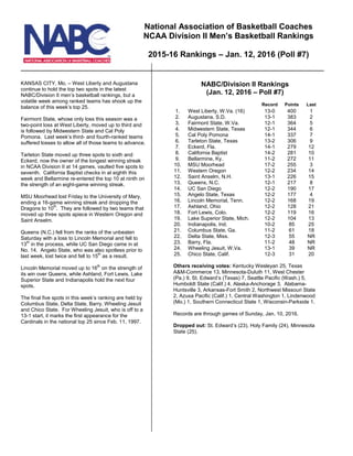KANSAS CITY, Mo. – West Liberty and Augustana
continue to hold the top two spots in the latest
NABC/Division II men’s basketball rankings, but a
volatile week among ranked teams has shook up the
balance of this week’s top 25.
Fairmont State, whose only loss this season was a
two-point loss at West Liberty, moved up to third and
is followed by Midwestern State and Cal Poly
Pomona. Last week’s third- and fourth-ranked teams
suffered losses to allow all of those teams to advance.
Tarleton State moved up three spots to sixth and
Eckerd, now the owner of the longest winning streak
in NCAA Division II at 14 games, vaulted five spots to
seventh. California Baptist checks in at eighth this
week and Bellarmine re-entered the top 10 at ninth on
the strength of an eight-game winning streak.
MSU Moorhead lost Friday to the University of Mary,
ending a 16-game winning streak and dropping the
Dragons to 10th
. They are followed by two teams that
moved up three spots apiece in Western Oregon and
Saint Anselm.
Queens (N.C.) fell from the ranks of the unbeaten
Saturday with a loss to Lincoln Memorial and fell to
13th
in the process, while UC San Diego came in at
No. 14. Angelo State, who was also spotless prior to
last week, lost twice and fell to 15th
as a result.
Lincoln Memorial moved up to 16th
on the strength of
its win over Queens, while Ashland, Fort Lewis, Lake
Superior State and Indianapolis hold the next four
spots.
The final five spots in this week’s ranking are held by
Columbus State, Delta State, Barry, Wheeling Jesuit
and Chico State. For Wheeling Jesuit, who is off to a
13-1 start, it marks the first appearance for the
Cardinals in the national top 25 since Feb. 11, 1997.
NABC/Division II Rankings
(Jan. 12, 2016 – Poll #7)
Record Points Last
1. West Liberty, W.Va. (16) 13-0 400 1
2. Augustana, S.D. 13-1 383 2
3. Fairmont State, W.Va. 12-1 364 5
4. Midwestern State, Texas 12-1 344 6
5. Cal Poly Pomona 14-1 337 7
6. Tarleton State, Texas 13-2 306 9
7. Eckerd, Fla. 14-1 281 12
8. California Baptist 14-2 279 10
9. Bellarmine, Ky. 11-2 272 11
10. MSU Moorhead 17-2 255 3
11. Western Oregon 12-2 234 14
12. Saint Anselm, N.H. 13-1 226 15
13. Queens, N.C. 12-1 217 8
14. UC San Diego 12-2 190 17
15. Angelo State, Texas 12-2 177 4
16. Lincoln Memorial, Tenn. 12-2 168 19
17. Ashland, Ohio 12-2 128 21
18. Fort Lewis, Colo. 12-2 119 16
19. Lake Superior State, Mich. 12-2 104 13
20. Indianapolis, Ind. 10-2 85 25
21. Columbus State, Ga. 11-2 61 18
22. Delta State, Miss. 12-3 55 NR
23. Barry, Fla. 11-2 48 NR
24. Wheeling Jesuit, W.Va. 13-1 39 NR
25. Chico State, Calif. 12-3 31 20
Others receiving votes: Kentucky Wesleyan 25, Texas
A&M-Commerce 13, Minnesota-Duluth 11, West Chester
(Pa.) 9, St. Edward’s (Texas) 7, Seattle Pacific (Wash.) 5,
Humboldt State (Calif.) 4, Alaska-Anchorage 3, Alabama-
Huntsville 3, Arkansas-Fort Smith 2, Northwest Missouri State
2, Azusa Pacific (Calif.) 1, Central Washington 1, Lindenwood
(Mo.) 1, Southern Connecticut State 1, Wisconsin-Parkside 1.
Records are through games of Sunday, Jan. 10, 2016.
Dropped out: St. Edward’s (23), Holy Family (24), Minnesota
State (25).
National Association of Basketball Coaches
NCAA Division II Men’s Basketball Rankings
2015-16 Rankings – Jan. 12, 2016 (Poll #7)
 