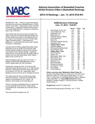 KANSAS CITY, Mo. – Thanks to upsets that claimed
one-half of the remaining undefeated teams in NCAA
Division II last week – including the second- and third-
ranked teams – a significant shuffle has taken place
in the latest NABC/Division II rankings as conference
play is now in full force.
West Liberty held onto the top spot once again this
week, but losses by Colorado-Colorado Springs and
Tarleton State have vaulted Lincoln Memorial to the
No. 2 spot in the rankings and a pair of Great Lakes
Valley Conference teams – Indianapolis and
Bellarmine – to third and fourth prior to their meeting
Thursday in Indianapolis.
Colorado School of Mines edged Metropolitan State
Saturday to move up to fifth in the new poll, while
Florida Southern and Barry hold down the next two
spots ahead of UC-Colorado Springs. Augustana
enters the top 10 for the first time this season after its
overtime win over Minnesota State, while Tarleton
State rounds out the top 10.
California Baptist begins the second 10 at No. 11,
followed by Minnesota State-Moorhead, Azusa
Pacific, Angelo State and UNC Pembroke.
Indiana (Pa.) moved up to No. 16 in the new poll,
while Metro State fell seven spots to 17th
after the loss
Saturday. Mount Olive and Ferris State both moved
up six spots to 18th
and 19th
, respectively, while
Newberry returns to the top 25 to complete the top 20.
This week’s final five teams are Minnesota State,
Wisconsin-Parkside – making their poll debut this
season on the strength of a 12-1 record – St.
Edward’s, BYU-Hawaii and Central Missouri.
The four remaining undefeated teams are among the
top five nationally in the new poll – West Liberty,
Lincoln Memorial, Indianapolis and Colorado School
of Mines.
The next poll will be released Jan. 20.
NABC/Division II Rankings
(Jan. 13, 2015 – Poll #7)
Record Points Last
1. West Liberty, W.Va. (16) 13-0 400 1
2. Lincoln Memorial, Tenn. 14-0 369 4
3. Indianapolis, Ind. 13-0 366 5
4. Bellarmine, Ky. 12-1 341 6
5. Colorado School of Mines 13-0 329 9
6. Florida Southern 13-1 326 7
7. Barry, Fla. 11-1 309 8
8. Colorado-Colorado Springs 14-1 272 2
9. Augustana, S.D. 15-1 260 12
10. Tarleton State, Texas 13-1 252 3
11. California Baptist 13-1 247 11
12. Minnesota State-Moorhead 18-1 235 12
13. Azusa Pacific, Calif. 14-1 213 14
14. Angelo State, Texas 13-1 206 14
15. UNC Pembroke 14-1 154 23
16. Indiana, Pa. 14-2 146 20
17. Metropolitan State, Colo. 12-3 124 10
18. Mount Olive, N.C. 14-2 100 24
19. Ferris State, Mich. 12-2 89 25
20. Newberry, S.C. 13-1 71 NR
21. Minnesota State 12-3 67 16
22. Wisconsin-Parkside 12-1 64 NR
23. St. Edward’s, Texas 12-1 56 15
24. BYU-Hawaii 11-2 52 18
25. Central Missouri 13-3 35 17
Others receiving votes: Midwestern State (Texas) 19,
Southern Connecticut State 18, Lander (S.C.) 16, Point Loma
Nazarene (Calif.) 16, Lake Superior State (Mich.) 12, Lynn
(Fla.) 11, King (Tenn.) 7, Northwest Missouri State 3, Saginaw
Valley State (Mich.) 3, Texas A&M-Commerce 3, West
Georgia 3, Western Oregon 3, Cal Poly Pomona 2, Seattle
Pacific (Wash.) 1,
Dropped out: Lewis (21), Lander (22).
Records are through games of Sunday, Jan. 11, 2015.
National Association of Basketball Coaches
NCAA Division II Men’s Basketball Rankings
2014-15 Rankings – Jan. 13, 2015 (Poll #7)
 