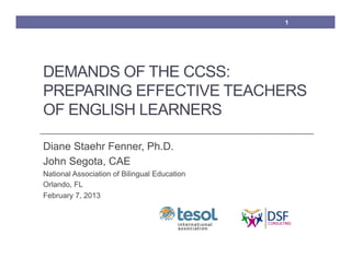 1




DEMANDS OF THE CCSS:
PREPARING EFFECTIVE TEACHERS
OF ENGLISH LEARNERS

Diane Staehr Fenner, Ph.D.
John Segota, CAE
National Association of Bilingual Education
Orlando, FL
February 7, 2013
 
