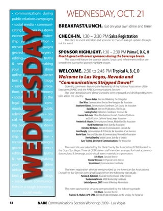 • communications during
 public relations campaigns
                                       WEDNESDAY, OCT. 21
 • social media • communi-     BREAKFAST/LUNCH.                                       Eat on your own dime and time!


     WEDNESDAY
 cating bad news in a down
 economy • bar member-
 ship value proposition •
 recruitment      campaigns
 geared to young lawyers •
                               CHECK-IN. 1:30 – 2:30 PM Salsa Registration
                                     The place for event attendees and sponsors to check-in and get updates through-
                               out the event.


                               SPONSOR HIGHLIGHT. 1:30 – 2:30 PM Palma C, D, G, H
                               Meet & greet with event sponsors during the beverage break.
 editing—old school truths          This space will feature the sponsor booths. Snacks and refreshments will be pre-
 & new media • making          sented here during the sponsor highlight session.

 your publications shine
                               WELCOME. 2:30 to 2:45 PM Tropical A, B, C, D
 online • e-mail newsletter
                               Welcome to Las Vegas, Nevada and
 best practices • bar blogs
                               “Communications Stripped Down!”
 • association communica-            Opening comments featuring the leadership of the National Association of Bar
                               Executives (NABE) and the NABE Communications Section.
 tions in a tough economy            This year’s breakouts and plenary sessions were organized and developed by mem-
                               bers across the country:
 • social media tools in the                               Sharon Nolan, Director of Marketing, The Chicago Bar
 legal community • com-                             Dan Wise, Communications Director, New Hampshire Bar Association
                                                Stephanie Abbott, Communications Coordinator, Clark County Bar Association
 munications during public                                   David Beam, Director of Publications, The Chicago
                                                          Landry Butler, Publications Coordinator, Tennessee Bar
 relations campaigns • so-                        Leanna Dickstein, Office of Bar Relations Outreach, State Bar of California
                                                            and Staff Liaison, California Young Lawyer Association
 cial media • communicat-                        Frederick D. Massie, Communications Director, Rhode Island Bar Association
 ing bad news in a down                                       Mark Mathewson, Illinois State Bar Association
                                                       Christine McManus, Director of Communications, Colorado Bar
 economy • bar member-                           Ann Murphy, Communications & PR Director, Bar Association of San Francisco
                                                 Kevin Ryan, Director of Education & Communication, Vermont Bar Association
 ship value proposition •                                  Derrick Stanley, Section Liaison, State Bar of Georgia
                                                      Gary Toohey, Director of Communications, The Missouri Bar
 recruitment      campaigns
 geared to young lawyers •           The event site was selected by the Clark County Bar Association (CCBA) located in
                               the City of Las Vegas. Three of CCBA’s seven staff members arranged for hotel accommo-
 editing—old school truths     dations, food & beverage, audio-visual, event materials and promotion:
                                                                   Eric Mann, Executive Director
 & new media • making                                       Donna Wiessner, CLE/Special Events Director
                                                             Steph Abbott, Communications Coordinator
 your publications shine
 online • e-mail newsletter           The event registration services were provided by the American Bar Association’s
                               Division for Bar Services with great support from the following individuals:
 best practices • bar blogs                           Pamela E. Robinson, Associate Director, Division for Bar Services
                                                           Tondanisha Nevels, NABE Membership Coordinator
 • association communica-                                Leticia Spencer, CMP, Finance & Meetings Administrator
 tions in a tough economy •          The event sponsorship services were provided by the following people:
         social media                                               Eric Mann, Executive Director
                                        Francine A. Walker, APR, CPRC, Director of Public Information and Bar Services, The Florida Bar


13               NABE Communications Section Workshop 2009 - Las Vegas
 