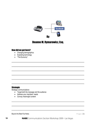 Beyond the Blast Fax:

              The New Age of SMART Communications




                                                      By
                                  Deanne M. Rymarowicz, Esq.

     How did we get here?
            Changing demographics
            Exploding technology
            “The Economy”

     ______________________________________________________________________

     ______________________________________________________________________

     ______________________________________________________________________

     ______________________________________________________________________

     ______________________________________________________________________

     ______________________________________________________________________

     Strategic
     Strategic communications:
          Target both the message and the audience
          Address your members’ needs
          Convey meaningful content

     ______________________________________________________________________

     ______________________________________________________________________

     ______________________________________________________________________

     Beyond the Blast Fax Notes                                             P a g e  | 1 
      
15                  NABE Communications Section Workshop 2009 - Las Vegas
 