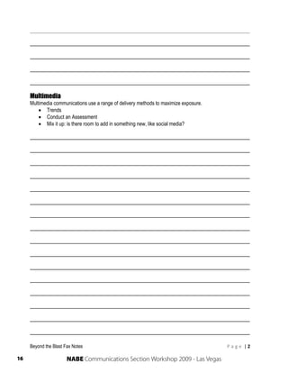 ______________________________________________________________________

     ______________________________________________________________________

     ______________________________________________________________________

     ______________________________________________________________________

     ______________________________________________________________________

     Multimedia
     Multimedia communications use a range of delivery methods to maximize exposure.
          Trends
          Conduct an Assessment
          Mix it up: is there room to add in something new, like social media?

     ______________________________________________________________________

     ______________________________________________________________________

     ______________________________________________________________________

     ______________________________________________________________________

     ______________________________________________________________________

     ______________________________________________________________________

     ______________________________________________________________________

     ______________________________________________________________________

     ______________________________________________________________________

     ______________________________________________________________________

     ______________________________________________________________________

     ______________________________________________________________________

     ______________________________________________________________________

     ______________________________________________________________________

     ______________________________________________________________________

     ______________________________________________________________________

     Beyond the Blast Fax Notes                                                        P a g e  | 2 
      
16                     NABE Communications Section Workshop 2009 - Las Vegas
 