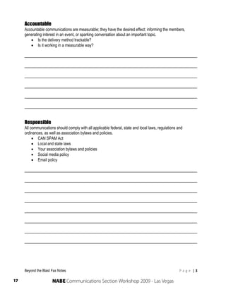 Accountable
     Accountable communications are measurable; they have the desired effect: informing the members,
     generating interest in an event, or sparking conversation about an important topic.
         Is the delivery method trackable?
         Is it working in a measurable way?

     ______________________________________________________________________

     ______________________________________________________________________

     ______________________________________________________________________

     ______________________________________________________________________

     ______________________________________________________________________

     ______________________________________________________________________


     Responsible
     All communications should comply with all applicable federal, state and local laws, regulations and
     ordinances, as well as association bylaws and policies.
           CAN SPAM Act
           Local and state laws
           Your association bylaws and policies
           Social media policy
           Email policy

     ______________________________________________________________________

     ______________________________________________________________________

     ______________________________________________________________________

     ______________________________________________________________________

     ______________________________________________________________________

     ______________________________________________________________________

     ______________________________________________________________________

     ______________________________________________________________________




     Beyond the Blast Fax Notes                                                                       P a g e  | 3 
      
17                    NABE Communications Section Workshop 2009 - Las Vegas
 