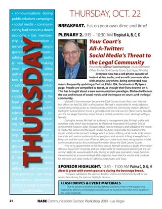 • communications during
 public relations campaigns
                                          THURSDAY, OCT. 22
 • social media • communi-     BREAKFAST. Eat on your own dime and time!
 cating bad news in a down
 economy • bar member-         PLENARY 2. 9:15 – 10:30 AM Tropical A, B, C, D
     THURSDAY
 ship value proposition •
 recruitment      campaigns
 geared to young lawyers •
                                                              Your Court’s
                                                              All-A-Twitter:
 editing—old school truths                                    Social Media’s Threat to
 & new media • making                                         the Legal Community
                                                       Presented by Michael Sommermeyer, Court Information
 your publications shine                               Officer for the Clark County Courts (Las Vegas, Nevada)
 online • e-mail newsletter                                  Everyone now has a cell phone capable of
                                                       instant video, audio, and e-mail communication
 best practices • bar blogs                            with anyone, anywhere. Being connected now
 • association communica-      means frequently updating a Twitter, Flickr, Qik, Facebook or MySpace
                               page. People are compelled to tweet, as though their lives depend on it.
 tions in a tough economy      This has brought about a new communication paradigm. Michael will cover
                               the use and misuse of social media and the impact on courts and the legal
 • social media tools in the   community.
 legal community • com-               Michael S. Sommermeyer became the Clark County Court’s first court informa-
                               tion officer on April 30, 2001. In this position, Michael is responsible for media relations,
 munications during public     coordinating media access to notorious trials and for the community relations efforts of
                               the Eighth Judicial District Court, a general jurisdiction trial court in Clark County, Nevada,
 relations campaigns • so-     and the Las Vegas Township Justice Court, a limited jurisdiction court serving Las Vegas,
                               Nevada.
 cial media • communicat-             During his tenure, Michael has authored a management plan for high profile and
 ing bad news in a down        notorious trials, which was recognized as a National Association of Counties (NACo)
                               Achievement Award in 2002. The plan details how to manage a trial to balance the needs
 economy • bar member-         of media, the parties and the court. He also has been responsible for creation of the
                               court’s social media outreach strategy, which includes utilizing social media tools to com-
 ship value proposition •      municate with various audiences about programs and services. A blog at www.lvcourts-
                               blog.com and the court’s use of Twitter, @lvcourts, have both been recognized as model
 recruitment      campaigns    communication tactics for providing information about the Clark County Courts.
 geared to young lawyers •            Prior to his appointment to the district court, Michael served as a public information
                               officer at Texas Tech University and was responsible for creating and branding of the uni-
 editing—old school truths     versity’s Web site, www.texastech.edu. During an eight-year journalism career, Sommer-
                               meyer worked as a consumer/legal affairs reporter, news director, anchor and producer
 & new media • making          for television and radio media in California, Utah, Idaho and Texas.
 your publications shine
 online • e-mail newsletter    SPONSOR HIGHLIGHT. 10:30 – 11:00 AM Palma C, D, G, H
                               Meet & greet with event sponsors during the beverage break.
 best practices • bar blogs         This space will feature the sponsor booths. Snacks and refreshments will be pre-
                               sented here during the sponsor highlight sessions.
 • association communica-
                                 FLASH DRIVES & EVENT MATERIALS
 tions in a tough economy •            Due to space constraints and budgeting concerns, most of the supporting
         social media            material for plenary and breakout sessions can be found on the flash drive located in
                                 the event materials.


21               NABE Communications Section Workshop 2009 - Las Vegas
 
