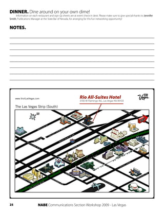 DINNER. Dine around on your own dime!
     Information on each restaurant and sign-up sheets are at event check-in desk. Please make sure to give special thanks to Jennifer
Smith, Publications Manager at the State Bar of Nevada, for arranging for this fun networking opportunity!


NOTES.




                                                                 Rio All-Suites Hotel
                                                                 3700 W Flamingo Rd., Las Vegas NV 89103




25                        NABE Communications Section Workshop 2009 - Las Vegas
 