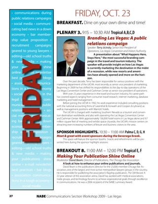 • communications during
 public relations campaigns
                                                 FRIDAY, OCT. 23
 • social media • communi-     BREAKFAST. Dine on your own dime and time!
 cating bad news in a down
 economy • bar member-         PLENARY 3. 9:15 – 10:30 AM Tropical A,B,C,D
 ship value proposition •                    Branding Las Vegas: A public
 recruitment      campaigns                  relations campaign
                                                             Speaker: Terry Jicinsky, Senior Vice President of
 geared to young lawyers •                                   Operations, Las Vegas Convention and Visitors Authority.
                                                                   A presentation about “What Happens Here,
 editing—old school truths                                   Stays Here,” the most successful branding cam-
     FRIDAY
 & new media • making                                        paign in the travel and tourism industry. The
                                                             speaker will provide insight on how Las Vegas
 your publications shine                                     is currently marketing the destination in the midst
 online • e-mail newsletter                                  of a recession, while new resorts and ameni-
                                                             ties have already opened and more on the hori-
 best practices • bar blogs                                  zon.
                                     Over the past decade, Terry has been responsible for various positions with the
 • association communica-      marketing department of the LVCVA, most recently as senior vice president of marketing.
                               Beginning in 2009 he has shifted his responsibilities to the day-to-day operations of the
 tions in a tough economy      Las Vegas Convention Center and Cashman Center as senior vice president of operations.
 • social media tools in the         With over 25 years experience in the travel and tourism industry, his career path
                               has covered aspects ranging from consumer travel research, internet marketing, database
 legal community • com-        marketing and hotel management.
                                     Before joining the LVCVA in 1992, his work experience included consulting positions
 munications during public     with the national accounting firms of Laventhol & Horwath and Coopers & Lybrand, as
                               well as management positions with Marriott hotels.
 relations campaigns • so-           The LVCVA is charged with marketing Southern Nevada as a tourism and conven-
 cial media • communicat-      tion destination worldwide, and also with operating the Las Vegas Convention Center
                               and Cashman Center. With approximately 136,000 hotel rooms in Las Vegas alone and 9.7
 ing bad news in a down        million square feet of meeting and exhibit space citywide, the LVCVA’s mission centers on
                               attracting ever-increasing numbers of leisure and business visitors to the area.
 economy • bar member-
 ship value proposition •      SPONSOR HIGHLIGHTS. 10:30 – 11:00 AM Palma C, D, G, H
                               Meet & greet with event sponsors during the beverage break.
 recruitment      campaigns         This space will feature the sponsor booths. Snacks and refreshments will be pre-
 geared to young lawyers •     sented here during the sponsor highlight sessions.

 editing—old school truths
                               BREAKOUT 8. 11:00 AM – 12:00 PM Tropical E, F
 & new media • making
                               Making Your Publication Shine Online
 your publications shine       Moderator: David Beam, Director of Publications, The Chicago Bar Association
 online • e-mail newsletter        A look at how to enhance your online publications and journals.
                                      David Beam is the publications director for the 23,000-member Chicago Bar As-
 best practices • bar blogs    sociation, one of the largest and most active metropolitan lawyers groups in the country.
                               He is responsible for publishing the association’s flagship publication, The CBA Record. A
 • association communica-      22-year veteran of the association arena, David has worked with medical associations,
                               trade groups, and technology forums to achieve organizational goals through excellence
 tions in a tough economy •    in communications. He was a 2006 recipient of the NABE Luminary Award.
         social media

27               NABE Communications Section Workshop 2009 - Las Vegas
 