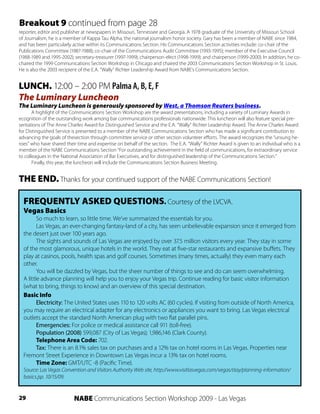 Breakout 9 continued from page 28
reporter, editor and publisher at newspapers in Missouri, Tennessee and Georgia. A 1978 graduate of the University of Missouri School
of Journalism, he is a member of Kappa Tau Alpha, the national journalism honor society. Gary has been a member of NABE since 1984,
and has been particularly active within its Communications Section. His Communications Section activities include: co-chair of the
Publications Committee (1987-1988); co-chair of the Communications Audit Committee (1993-1995); member of the Executive Council
(1988-1989 and 1995-2002); secretary-treasurer (1997-1999); chairperson-elect (1998-1999); and chairperson (1999-2000). In addition, he co-
chaired the 1999 Communications Section Workshop in Chicago and chaired the 2003 Communications Section Workshop in St. Louis.
He is also the 2003 recipient of the E.A. “Wally” Richter Leadership Award from NABE’s Communications Section.


LUNCH. 12:00 – 2:00 PM Palma A, B, E, F
The Luminary Luncheon
The Luminary Luncheon is generously sponsored by West, a Thomson Reuters business.
       A highlight of the Communications Section Workshop are the award presentations, including a variety of Luminary Awards in
ecognition of the outstanding work among bar communications professionals nationwide. This luncheon will also feature special pre-
sentations of The Anne Charles Award for Distinguished Service and the E.A. “Wally” Richter Leadership Award. The Anne Charles Award
for Distinguished Service is presented to a member of the NABE Communications Section who has made a significant contribution to
advancing the goals of thesection through committee service or other section volunteer efforts. The award recognizes the “unsung he-
roes” who have shared their time and expertise on behalf of the section. The E.A. “Wally” Richter Award is given to an individual who is a
member of the NABE Communications Section “For outstanding achievement in the field of communications, for extraordinary service
to colleagues in the National Association of Bar Executives, and for distinguished leadership of the Communications Section.”
       Finally, this year, the luncheon will include the Communications Section Business Meeting.


THE END. Thanks for your continued support of the NABE Communications Section!

  FREQUENTLY ASKED QUESTIONS. Courtesy of the LVCVA.
  Vegas Basics
         So much to learn, so little time. We’ve summarized the essentials for you.
         Las Vegas, an ever-changing fantasy-land of a city, has seen unbelievable expansion since it emerged from
  the desert just over 100 years ago.
         The sights and sounds of Las Vegas are enjoyed by over 37.5 million visitors every year. They stay in some
  of the most glamorous, unique hotels in the world. They eat at five-star restaurants and expansive buffets. They
  play at casinos, pools, health spas and golf courses. Sometimes (many times, actually) they even marry each
  other.
         You will be dazzled by Vegas, but the sheer number of things to see and do can seem overwhelming.
  A little advance planning will help you to enjoy your Vegas trip. Continue reading for basic visitor information
  (what to bring, things to know) and an overview of this special destination.
  Basic Info
         Electricity: The United States uses 110 to 120 volts AC (60 cycles). If visiting from outside of North America,
  you may require an electrical adapter for any electronics or appliances you want to bring. Las Vegas electrical
  outlets accept the standard North American plug with two flat parallel pins.
         Emergencies: For police or medical assistance call 911 (toll-free).
         Population (2008) 599,087 (City of Las Vegas); 1,986,146 (Clark County).
         Telephone Area Code: 702.
         Tax: There is an 8.1% sales tax on purchases and a 12% tax on hotel rooms in Las Vegas. Properties near
  Fremont Street Experience in Downtown Las Vegas incur a 13% tax on hotel rooms.
         Time Zone: GMT/UTC -8 (Pacific Time).
  Source: Las Vegas Convention and Visitors Authority Web site, http://www.visitlasvegas.com/vegas/stay/planning-information/
  basics.jsp. 10/15/09.


29                         NABE Communications Section Workshop 2009 - Las Vegas
 
