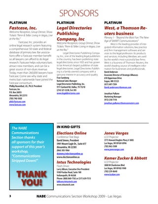 SPONSORS
PLATINUM                                        PLATINUM                                        PLATINUM
Fastcase, Inc.                                  Legal Directories                               West, a Thomson Re-
Welcome Reception, Group Dinner, Show
Tickets “Penn & Teller: Living in Vegas, Live   Publishing                                      uters business
                                                                                                Plenary 1 - “Beyond the Blast Fax: The New
at the Rio.”                                    Company, Inc                                    Age of SMART Communications”
          Fastcase, Inc. provides an            Welcome Reception, Group Dinner, Show                  West is the leading provider of inte-
online legal research system featuring          Tickets “Penn & Teller: Living in Vegas, Live   grated information solutions, law practice
a comprehensive 50-state and federal            at the Rio.”                                    and firm management software and ser-
database of primary law. Bar associa-                   Legal Directories Publishing Compa-     vices to the legal profession. Its products
tions offer a Fastcase member benefit           ny, Inc., one of the leading legal publishers   and services, including Westlaw, are used
so all lawyers can afford to do legal           in the country, has been publishing state       by the world’s most successful law firms.
research. Fastcase helps voluntary bars         legal directories since 1935 and has grown      West is a business of Thomson Reuters, the
attract new members, and can be a               to be America’s largest publisher of state      world’s leading source of intelligent infor-
great source of non-dues revenue.               legal directories. Legal Directories Publish-   mation for businesses and professionals.
Today, mare than 260,000 lawyers have           ing is a family-owned company with a            David Anderson
                                                genuine interest in accuracy and quality.       Associate Director of Strategic Alliances
Fastcase. Come see why state and
                                                Fran Sandweg                                    610 Opperman Drive
metro bars nationwide have joined the           National Sales Manager                          Eagan, MN 55123
Fastcase consortium.                            Legal Directories Publishing, Inc.              (651) 687-7204
Phillip Rosenthal, J.D., Ph.D. President        9111 Garland Rd. Dallas, TX 75218               David.anderson@thomson.com
Fastcase, Inc                                   (214) 321-3238, Ext.105
P.O. Box 26055                                  www.legaldirectories.com                        Jonathan Pullano
Alexandria, VA 22313                                                                            Marketing Manager
(703) 740-5920                                                                                  (972) 250-7118
phil@fastcase.com
                                                                                                jonathan.pullano@thomsonreuters.com
www.fastcase.com




    The NABE                                    IN KIND GIFTS
    Communications                              Elections Online                                Jones Vargas
    Section thanks                              Conference Tote Bags                            LCD Projector
                                                David Simms, President                          3773 Howard Hughes Pkwy # 300S
    all sponsors for their                      5901 Mount Eagle Dr., Suite 617                 Las Vegas, NV 89169-0996
    support of this year’s                      Alexandria, VA 22303                            (702) 862-3300
                                                                                                www.jonesvargas.com
    workshop,                                   (866) 303-1066
                                                dsimms@electionsonline.us
    “Communications                             www.electionsonline.us
                                                                                                Kamer Zucker & Abbott
    Stripped Down!”                             Intus Technologies                              LCD Projector
                                                Flash Drives                                    3000 W Charleston Blvd
                                                Larry Allison, Executive Vice President         Las Vegas, NV 89102-1940


        THANK                                   9100 Purdue Road, Suite 100                     (702) 259-8640
                                                Indianapolis, IN 46268                          www.kzalaw.com


         YOU!
                                                Phone: (800) 860-7765 or (317) 639-7513
                                                lallison@intustech.com
                                                www.intustech.com



3                                NABE Communications Section Workshop 2009 - Las Vegas
 