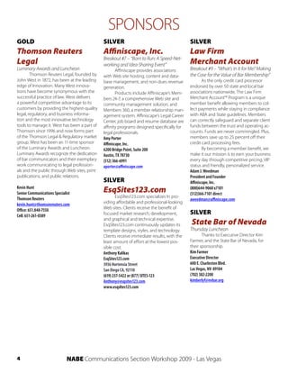SPONSORS
GOLD                                          SILVER                                        SILVER
Thomson Reuters                               Affiniscape, Inc.                             Law Firm
                                              Breakout #7 – “Born to Run: A Speed-Net-
Legal                                         working and Idea-Sharing Event”               Merchant Account
Luminary Awards and Luncheon                          Affiniscape provides associations     Breakout #9 – “What’s In It for Me? Making
        Thomson Reuters Legal, founded by     with Web site hosting, content and data-      the Case for the Value of Bar Membership”
John West in 1872, has been at the leading    base management, and non-dues revenue                 As the only credit card processor
edge of Innovation. Many West innova-         generation.                                   endorsed by over 50 state and local bar
tions have become synonymous with the                 Products include Affiniscape’s Mem-   associations nationwide, The Law Firm
successful practice of law. West delivers     bers 24-7, a comprehensive Web site and       Merchant Account™ Program is a unique
a powerful competitive advantage to its       community management solution, and            member benefit allowing members to col-
customers by providing the highest-quality    Members 360, a member relationship man-       lect payments while staying in compliance
legal, regulatory, and business informa-      agement system. Affiniscape’s Legal Career    with ABA and State guidelines. Members
tion and the most innovative technology       Center, job board and resume database are     can correctly safeguard and separate client
tools to manage it. West has been a part of   affinity programs designed specifically for   funds between the trust and operating ac-
Thomson since 1996 and now forms part         legal professionals.                          counts. Funds are never commingled. Plus,
of the Thomson Legal & Regulatory market      Amy Porter                                    members save up to 25 percent off their
group. West has been an 11-time sponsor       Affiniscape, Inc.                             credit card processing fees.
of the Luminary Awards and Luncheon.          6200 Bridge Point, Suite 200                          By becoming a member benefit, we
Luminary Awards recognize the dedication      Austin, TX 78730                              make it our mission is to earn your business
of bar communicators and their exemplary      (512) 366-6991                                every day through competitive pricing, VIP
work communicating to legal profession-       aporter@affiniscape.com                       status and friendly, personalized service.
als and the public through Web sites, print                                                 Adam J. Weedman
publications, and public relations.                                                         President and Founder
                                              SILVER                                        Affiniscape, Inc.
Kevin Hunt
Senior Communications Specialist              EsqSites123.com                               (800)644-9060 x7101
                                                                                            (512)366-7101 direct
Thomson Reuters                                       EsqSltes123.com specializes In pro-
                                                                                            aweedman@affiniscape.com
kevin.hunt@thomsonreuters.com                 viding affordable and professional-looking
Office: 651.848-7550                          Web sites. Clients receive the benefit of
Cell: 651-261-0389                            focused market research, development,         SILVER
                                              and graphical and technical expertise.
                                              EsqSltes123.com continuously updates its      State Bar of Nevada
                                              template designs, styles, and technology.     Thursday Luncheon
                                              Clients receive immediate results, with the           Thanks to Executive Director Kim
                                              least amount of effort at the lowest pos-     Farmer, and the State Bar of Nevada, for
                                              sible cost.                                   their sponsorship.
                                              Anthony Kalikas                               Kim Farmer
                                              EsqSites123.com                               Executive Director
                                              3936 Hortensia Street                         600 E. Charleston Blvd.
                                              San Diego CA, 92110                           Las Vegas, NV 89104
                                              (619) 237-5422 or (877) SITES-123             (702) 382-2200
                                              Anthony@esqsites123.com                       kimberlyf@nvbar.org
                                              www.esqsltes123.com




4                             NABE Communications Section Workshop 2009 - Las Vegas
 
