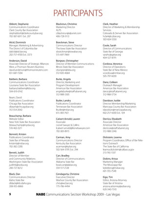PARTICIPANTS
Abbott, Stephanie                           Blackstun, Christine                Clark, Heather
Communications Coordinator                  Marketing Director                  Director of Marketing & Membership
Clark County Bar Association                ALPS                                Services
stephabbott@clarkcountybar.org              cblackstun@alpsnet.com              Colorado & Denver Bar Association
702-387-6011 Ext. 207                       406-728-3113                        hclark@cobar.org
                                                                                303-824-5350
Alcid, Dominick                             Boeckman, Steve
Manager, Marketing & Advertising            Communications Director             Coole, Sarah
The District of Columbia Bar                The Iowa State Bar Association      Director of Communications
dalcid@dcbar.org                            sboeckman@iowabar.org               State Bar of Georgia
202-757-4700 Ext. 3373                      515-697-7869                        sarahc@gabar.org
                                                                                404-527-8791
Anderson, David                             Bonjean, Christopher
Associate Director of Strategic Alliances   Director of Member Communications   Cordova, Veronica
West, a Thomson Reuters Business            Illinois State Bar Association      Director of Operations
david.anderson@thomsonreuters.com           cbonjean@isba.org                   State Bar of New Mexico
651-687-7204                                312-920-4684                        vcordova@nmbar.org
                                                                                505-797-6039
Baldwin, Barbara                            Burke, Angela
Communications Coordinator                  Director, Marketing and             Danz, Colleen
Louisiana State Bar Association             Program Development                 Outreach Manager
barbara.baldwin@lsba.org                    American Bar Association            American Bar Association
504-619-0142                                angelaburke@staff.abanet.org        danzc@staff.abanet.org
                                            312-988-5305                        312-988-5734
Beam, David
Publications Coordinator                    Butler, Landry                      Davidson, Isolde
Chicago Bar Association                     Publications Coordinator            Director Membership/Marketing
dbeam@chicagobar.org                        Tennessee Bar Association           Maricopa County Bar Association
312-554-2042                                lbutler@tnbar.org                   idavidson@maricopabar.org
                                            615-383-7421                        602-257-4200 Ext. 104
Beauchamp, Barbara
Website Editor                              Calvert-Arnold, Lauren              Derrico, Elizabeth
New York State Bar Association              Associate                           Associate Director
bbeauchamp@nysba.org                        Lionel Sawyer & Collins             American Bar Association
518-463-3211                                lcalvert-arnold@lionelsawyer.com    derricoe@staff.abanet.org
                                            702-383-8915                        312-988-5346
Bennett, Kristen
Publications Coordinator                    Carman, Amy                         Dickstein, Leanna
State Bar of Nevada                         Communications Director             Program Coordinator, Office of Bar Rela-
kristenb@nvbar.org                          Kentucky Bar Association            tions Outreach
702-382-2200                                acarman@kybar.org                   The State Bar of California
                                            502-564-3795 Ext. 294               leanna.dickstein@calbar.ca.gov
Berrett, Judith                                                                 213-765-1337
Director of Member                          Carr, Bradley
and Community Relations                     Director of Communications          Dobins, Krissa
Washington State Bar Association            Alabama State Bar                   Marketing Manager
judithb@wsba.org                            brad.carr@alabar.org                The Mississippi Bar
206-727-8212                                334-517-2128                        kdobbins@msbar.org
                                                                                601-355-7548
Black, Dan                                  Cendagorta, Christine
Communications Director                     Executive Director                  Eigo, Tim
Idaho State Bar                             Washoe County Bar Association       Editor, Arizona Attorney
dblack@lsb.idaho.gov                        chris@wcbar.org                     State Bar of Arizona
208-955-8866                                775-786-4494                        arizona.attorney@azbar.org
                                                                                620-340-7310
5                          NABE Communications Section Workshop 2009 - Las Vegas
 
