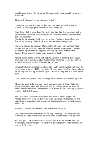 went brushing through the thin air and I fell completely on the ground. No one tries
to help me.
That’s right, they can’t see me. Because I’m dead.
I can’t even help myself. I burst out into tears right there, sprawled across the
sidewalk as random people walk over me, walk through me.
Everything I had is gone. Poof. It’s gone, just like that. I’m overcome with a
strong sense of nostalgia for all my memories - from my first dog to graduation -
that I can remember.
But also for the memories I will never get to have. Graduation from college, my
first job, my wedding - things I will never have the chance to experience.
I’m crying because the memories I have are the only ones I will ever have. Finally
deciding that my duties as a ghost don’t involve bawling on the ground, I weakly
push myself up and wipe my imaginary snot with my sleeve. Without much
thought, I walk down the familiar street towards my block.
Around me are children playing and laughing; housewives trimming their hedges,
gossiping; couples practically glued to each other, whispering. Looks like everyone
is having a fantastic morning. Except for me, of course.
I’m about to turn to my street when I stop. Do I really want to see this right now? Do
I really want to see my old life, everything I’ll never have, again? My throat tightens
up and my eyes well up with tears again. I let out a shaky breath to calm myself
down.
I can’t ignore this forever, I think, and begin to take wobbly steps towards my house.
My parents’ car is in the driveway, which means my family is home. Unlike the
houses surrounding them, their blinds are shut. It’s obvious no one has heard the
news, otherwise they would be depressed too. It wasn’t like Old Grey, my 95-year-old
neighbor, had died. It was me.
The world doesn’t always revolve around you, Sarah. Lisa had snapped and
retorted those words at me just last week, when I had failed my language test and
had refused to do anything with anyone, and had rejected anyone who did anything
without me.
Whatever. I’m dead now, it doesn’t even matter what people do.
But a part of me wants everyone to feel the way I’m feeling. That part wants them
to feel the loss deep in their hearts and wants them to be miserable over my death.
The other part of me, I guess the more humane part, is deeply ashamed that I am
even capable of these thoughts. The world will go on, regardless of my existence or
not, and I will be here.
 