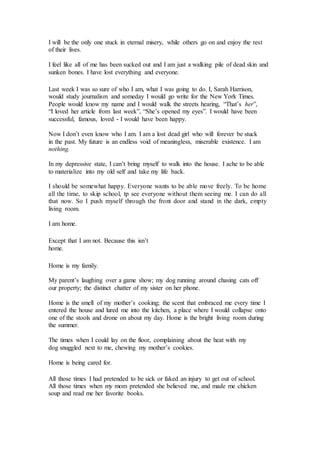 I will be the only one stuck in eternal misery, while others go on and enjoy the rest
of their lives.
I feel like all of me has been sucked out and I am just a walking pile of dead skin and
sunken bones. I have lost everything and everyone.
Last week I was so sure of who I am, what I was going to do. I, Sarah Harrison,
would study journalism and someday I would go write for the New York Times.
People would know my name and I would walk the streets hearing, “That’s her”,
“I loved her article from last week”, “She’s opened my eyes”. I would have been
successful, famous, loved - I would have been happy.
Now I don’t even know who I am. I am a lost dead girl who will forever be stuck
in the past. My future is an endless void of meaningless, miserable existence. I am
nothing.
In my depressive state, I can’t bring myself to walk into the house. I ache to be able
to materialize into my old self and take my life back.
I should be somewhat happy. Everyone wants to be able move freely. To be home
all the time, to skip school, tp see everyone without them seeing me. I can do all
that now. So I push myself through the front door and stand in the dark, empty
living room.
I am home.
Except that I am not. Because this isn’t
home.
Home is my family.
My parent’s laughing over a game show; my dog running around chasing cats off
our property; the distinct chatter of my sister on her phone.
Home is the smell of my mother’s cooking; the scent that embraced me every time I
entered the house and lured me into the kitchen, a place where I would collapse onto
one of the stools and drone on about my day. Home is the bright living room during
the summer.
The times when I could lay on the floor, complaining about the heat with my
dog snuggled next to me, chewing my mother’s cookies.
Home is being cared for.
All those times I had pretended to be sick or faked an injury to get out of school.
All those times when my mom pretended she believed me, and made me chicken
soup and read me her favorite books.
 