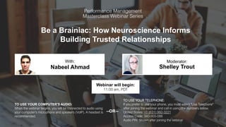 Be a Brainiac: How Neuroscience Informs
Building Trusted Relationships
Nabeel Ahmad Shelley Trout
With: Moderator:
TO USE YOUR COMPUTER'S AUDIO:
When the webinar begins, you will be connected to audio using
your computer's microphone and speakers (VoIP). A headset is
recommended.
Webinar will begin:
11:00 am, PDT
TO USE YOUR TELEPHONE:
If you prefer to use your phone, you must select "Use Telephone"
after joining the webinar and call in using the numbers below.
United States: +1 (631) 992-3221
Access Code: 340-955-088
Audio PIN: Shown after joining the webinar
--OR--
 