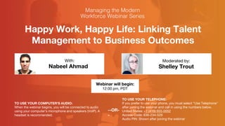 Happy Work, Happy Life: Linking Talent
Management to Business Outcomes
Nabeel Ahmad Shelley Trout
With: Moderated by:
TO USE YOUR COMPUTER'S AUDIO:
When the webinar begins, you will be connected to audio
using your computer's microphone and speakers (VoIP). A
headset is recommended.
Webinar will begin:
12:00 pm, PDT
TO USE YOUR TELEPHONE:
If you prefer to use your phone, you must select "Use Telephone"
after joining the webinar and call in using the numbers below.
United States: +1 (415) 655-0052
Access Code: 636-234-529
Audio PIN: Shown after joining the webinar
--OR-
-
 