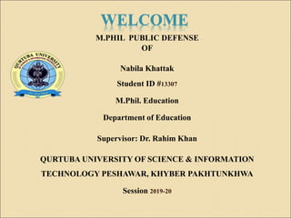 WELCOME
M.PHIL PUBLIC DEFENSE
OF
Nabila Khattak
Student ID #13307
M.Phil. Education
Department of Education
Supervisor: Dr. Rahim Khan
QURTUBA UNIVERSITY OF SCIENCE & INFORMATION
TECHNOLOGY PESHAWAR, KHYBER PAKHTUNKHWA
Session 2019-20
 