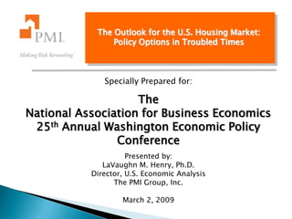 The Outlook for the U.S. Housing Market:
                Policy Options in Troubled Times



              Specially Prepared for:

                    The
National Association for Business Economics
 25th Annual Washington Economic Policy
                Conference
                     Presented by:
              LaVaughn M. Henry, Ph.D.
           Director, U.S. Economic Analysis
                 The PMI Group, Inc.

                   March 2, 2009
 
