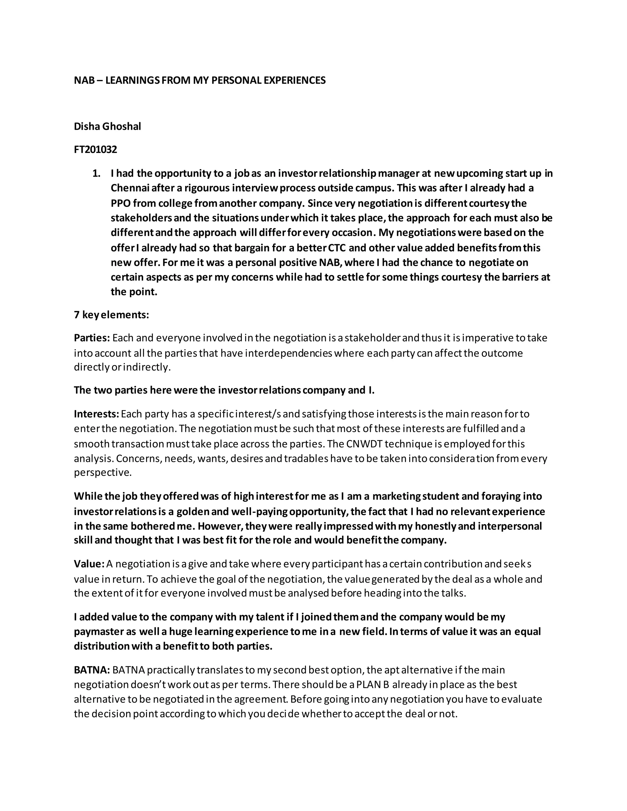 NAB – LEARNINGSFROM MY PERSONAL EXPERIENCES
Disha Ghoshal
FT201032
1. I had the opportunity to a jobas an investorrelationshipmanager at newupcoming start up in
Chennai after a rigourous interviewprocess outside campus. This was after I already had a
PPO from college fromanother company. Since very negotiationis differentcourtesythe
stakeholdersand the situationsunderwhich it takes place,the approach for each must also be
differentandthe approach will differforevery occasion. My negotiationswere basedon the
offerI already had so that bargain for a betterCTC and other value added benefitsfromthis
new offer.For me it was a personal positive NAB,where I had the chance to negotiate on
certain aspects as per my concerns while had to settle for some things courtesy the barriers at
the point.
7 keyelements:
Parties: Each and everyone involvedinthe negotiation isastakeholderandthusit isimperative totake
intoaccount all the partiesthat have interdependencieswhere eachpartycanaffectthe outcome
directlyorindirectly.
The two parties here were the investorrelationscompany and I.
Interests:Each party has a specificinterest/sandsatisfyingthose interestsisthe mainreasonforto
enterthe negotiation.The negotiationmustbe suchthatmost of these interestsare fulfilledanda
smoothtransactionmusttake place across the parties.The CNWDT technique isemployedforthis
analysis.Concerns,needs,wants,desiresandtradableshave tobe takenintoconsiderationfromevery
perspective.
While the job theyofferedwas of highinterestfor me as I am a marketingstudent and foraying into
investorrelationsis a goldenand well-payingopportunity,the fact that I had no relevantexperience
in the same botheredme. However,theywere reallyimpressedwithmy honestlyand interpersonal
skill and thought that I was best fit for the role and would benefitthe company.
Value:A negotiationisagive andtake where everyparticipanthasacertaincontributionandseeks
value inreturn.To achieve the goal of the negotiation,the valuegeneratedbythe deal asa whole and
the extentof itfor everyone involvedmustbe analysedbefore headingintothe talks.
I added value to the company with my talent if I joinedthemand the company would be my
paymaster as well a huge learningexperience tome ina new field.Interms of value it was an equal
distributionwith a benefitto both parties.
BATNA: BATNA practicallytranslatesto mysecondbestoption,the aptalternative if the main
negotiationdoesn’tworkoutasper terms.There shouldbe aPLAN B alreadyinplace as the best
alternative tobe negotiatedinthe agreement.Before goingintoanynegotiationyouhave toevaluate
the decisionpointaccordingtowhichyoudecide whethertoacceptthe deal ornot.
 