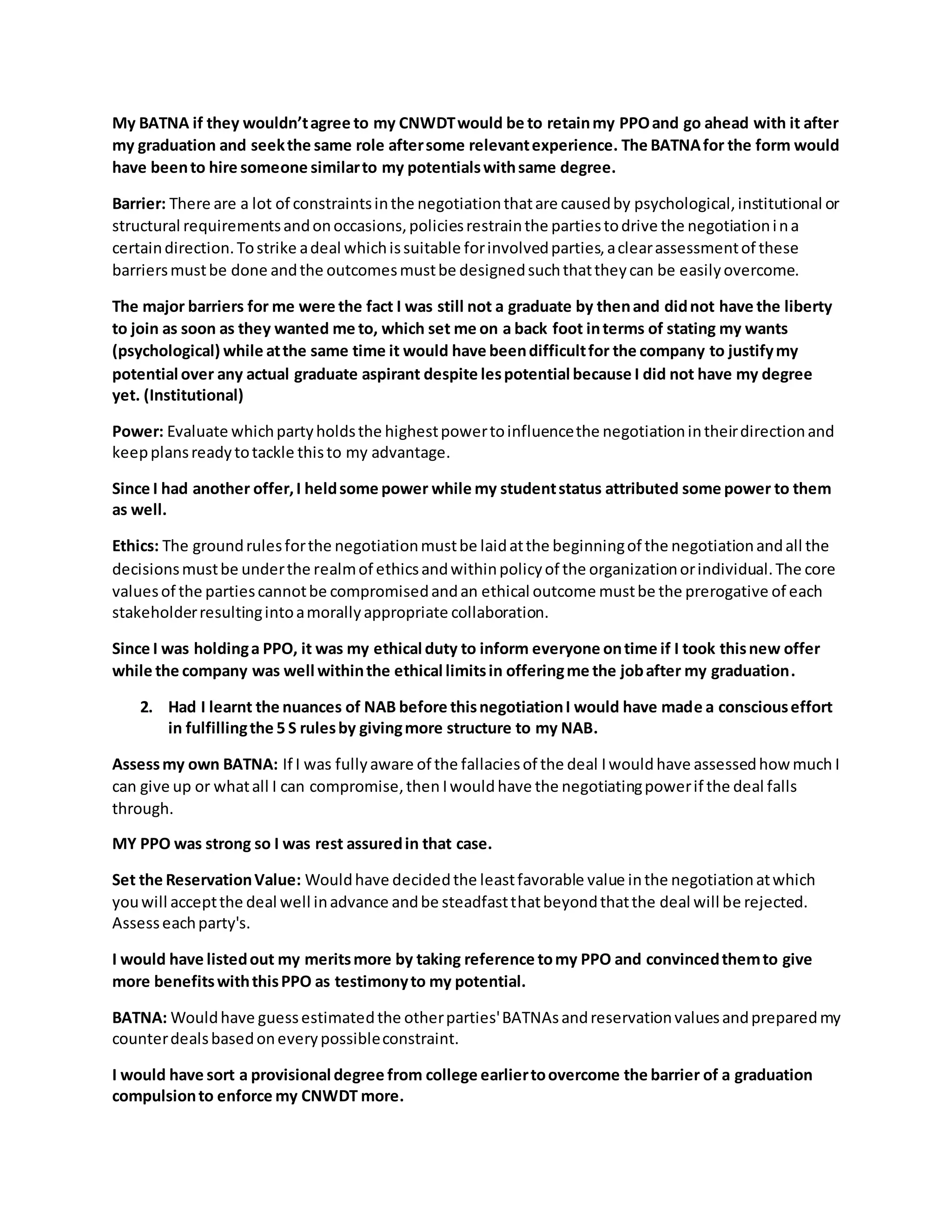 My BATNA if they wouldn’tagree to my CNWDTwould be to retainmy PPOand go ahead with it after
my graduation and seekthe same role aftersome relevantexperience. The BATNAfor the form would
have beento hire someone similarto my potentialswithsame degree.
Barrier: There are a lot of constraintsinthe negotiationthatare causedby psychological,institutional or
structural requirementsandonoccasions,policiesrestrainthe partiestodrive the negotiationina
certaindirection.Tostrike adeal whichissuitable forinvolvedparties,aclearassessmentof these
barriersmustbe done andthe outcomesmustbe designedsuchthattheycan be easilyovercome.
The major barriers for me were the fact I was still not a graduate by thenand didnot have the liberty
to join as soon as they wanted me to, which set me on a back foot interms of stating my wants
(psychological) while atthe same time it would have beendifficultfor the company to justifymy
potential over any actual graduate aspirant despite lespotential because I did not have my degree
yet. (Institutional)
Power: Evaluate whichpartyholdsthe highestpowertoinfluencethe negotiationintheirdirectionand
keepplansreadytotackle thisto my advantage.
Since I had another offer,I heldsome power while my studentstatus attributed some power to them
as well.
Ethics: The groundrulesforthe negotiationmustbe laidatthe beginningof the negotiationandall the
decisionsmustbe underthe realmof ethicsandwithinpolicyof the organizationorindividual.The core
valuesof the partiescannotbe compromisedandan ethical outcome mustbe the prerogative of each
stakeholderresultingintoamorallyappropriate collaboration.
Since I was holdinga PPO, it was my ethical duty to inform everyone ontime if I took thisnew offer
while the company was well withinthe ethical limitsin offeringme the jobafter my graduation.
2. Had I learnt the nuances of NAB before thisnegotiationI would have made a consciouseffort
in fulfillingthe 5 S rulesby givingmore structure to my NAB.
Assessmy own BATNA: If I was fullyaware of the fallaciesof the deal Iwould have assessedhow much I
can give up or whatall I can compromise,then Iwould have the negotiatingpowerif the deal falls
through.
MY PPO was strong so I was rest assuredin that case.
Set the ReservationValue: Wouldhave decidedthe leastfavorable value inthe negotiationatwhich
youwill acceptthe deal well inadvance andbe steadfastthatbeyondthatthe deal will be rejected.
Assesseachparty's.
I would have listedout my meritsmore by taking reference tomy PPO and convincedthemto give
more benefitswiththisPPO as testimonyto my potential.
BATNA: Wouldhave guessestimatedthe otherparties'BATNAsandreservationvaluesandpreparedmy
counterdealsbasedoneverypossibleconstraint.
I would have sort a provisional degree from college earliertoovercome the barrier of a graduation
compulsionto enforce my CNWDT more.
 