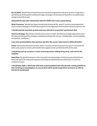 Set my ZOPA: Wouldhave evaluated myzone of potential agreementandcame upwitha range that is
well betweenall the parties'settlementranges,keepinginmindmaximumbenefitto mystakeholders
and general profitaswell.
Along withthe pay scale I shouldhave asked for ESOPs since it was a good startup.
What ifscenarios: Wouldhave Experimentedandcheckedall the ‘whatif’scenariosandpreparedfor
everysituationkeepinginmindthe bestoptionformynegotiationthatcreated maximumvalue forme.
I should have had more back up plans and more referralsto ensure that I get the best deal.
Selectmy Strategy: Wouldhave used the dual concernsmodel,decidedmystrategicapproachtocrack
the deal and followedthe strategiesselectedaccordingtothe analysis.(Collaboration,accommodation,
competition,avoidance.)
I was more accommodative than assertive,but after this course I have learnt to deliberate better.
Frame: Wouldhave selected myframe,thatis, myvalue scenariotopresent mycase in a waythat the
otherparty wantsto viewitsuchthat the frame appearstobe one that benefitsall the most.
I should have put up my story in a more convincingmanner making hiring me as a win-winfor the
company.
Game Plan: Designedthe processinthe mostoptimal waykeepinginmindeveryquerythatwill rise
fromeach party,be readywithsolutionsandfollowedadetailedprocessthatleavesnoroomfor
mistakesorlosses.
I should have made a robust plan withmore recommendationsand referralswith a strong portfolioso
that not hiringme wouldappear as a loss to them which wouldcompel them to lendme an offerto
the bestof my demands.
 