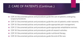 2. CARE OF PATIENTS (Continue..)
 COP 14: Documented policies and procedures guide the care of patients undergoing
surgical procedures.
 COP 15: Documented policies and procedures guide the care of patients under restraints.
 COP 16: Documented policies and procedures guide appropriate pain management.
 COP 17: Documented policies and procedures guide appropriate rehabilitative services.
 COP 18: Documented policies and procedures guide all research activities.
 COP 19: Documented policies and procedures guide nutritional therapy.
 COP 20: Documented policies and procedures guide the end of life care.
 