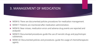 3. MANAGEMENT OF MEDICATION
 MOM 6: There are documented policies procedures for medication management.
 MOM 7: Patients are monitored after medication administration.
 MOM 8: Near misses, medication errors and adverse drug events are reported and
analyzed.
 MOM 9: Documented procedures guide the use of narcotic drugs and psychotropic
substances.
 MOM 10: Documented policies and procedures. guide the usage of chemotherapeutic
agents.
 