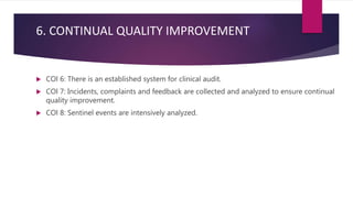 6. CONTINUAL QUALITY IMPROVEMENT
 COl 6: There is an established system for clinical audit.
 COl 7: Incidents, complaints and feedback are collected and analyzed to ensure continual
quality improvement.
 COl 8: Sentinel events are intensively analyzed.
 