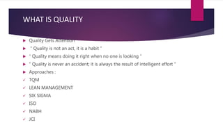 WHAT IS QUALITY
 Quality Gets Attention
 “ Quality is not an act, it is a habit ”
 “ Quality means doing it right when no one is looking ”
 “ Quality is never an accident; it is always the result of intelligent effort ”
 Approaches :
 TQM
 LEAN MANAGEMENT
 SIX SIGMA
 ISO
 NABH
 JCI
 