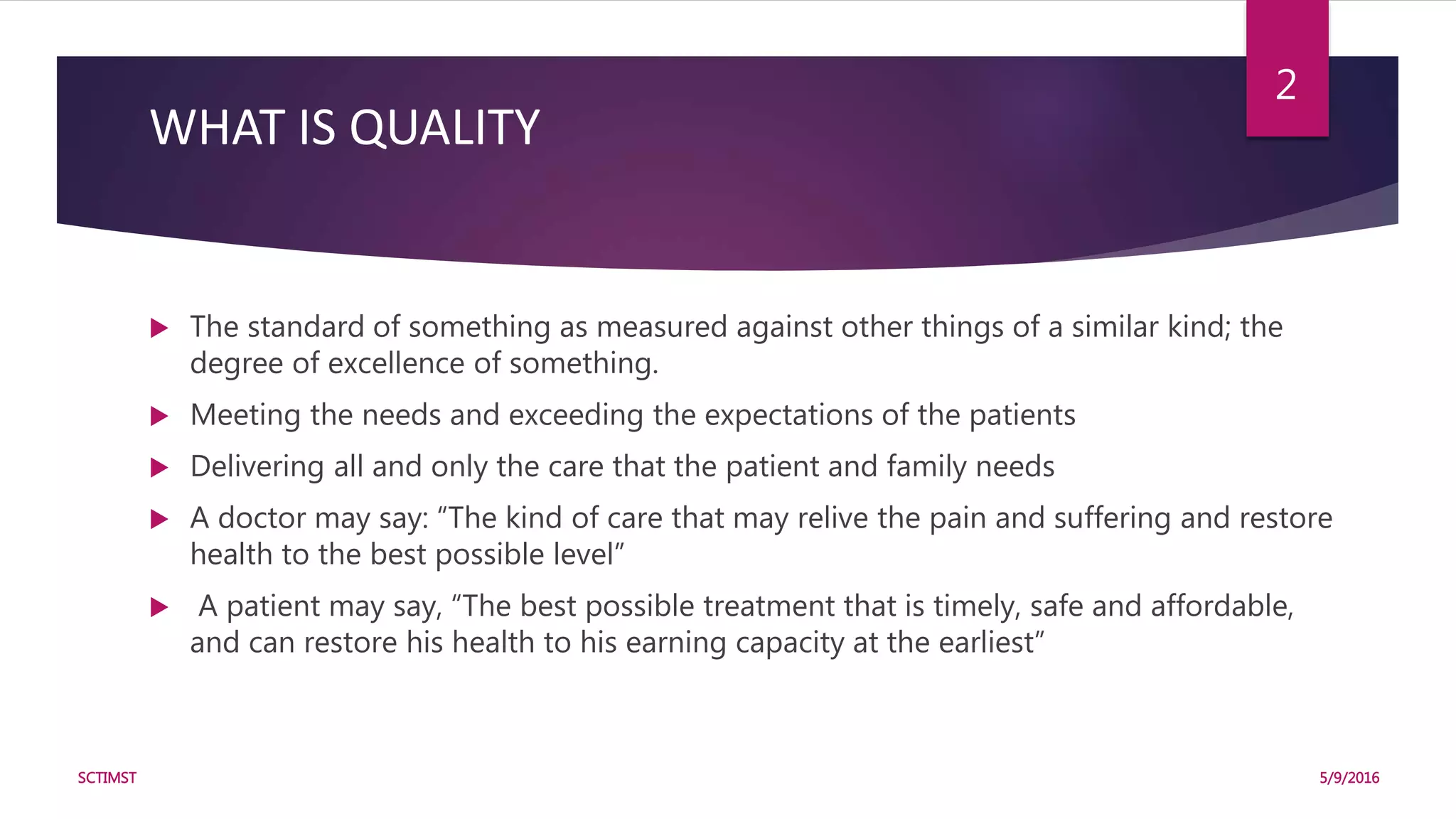 WHAT IS QUALITY
 The standard of something as measured against other things of a similar kind; the
degree of excellence of something.
 Meeting the needs and exceeding the expectations of the patients
 Delivering all and only the care that the patient and family needs
 A doctor may say: “The kind of care that may relive the pain and suffering and restore
health to the best possible level”
 A patient may say, “The best possible treatment that is timely, safe and affordable,
and can restore his health to his earning capacity at the earliest”
5/9/2016SCTIMST
2
 