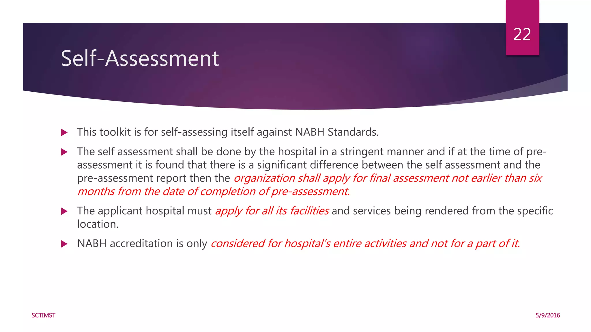 Self-Assessment
 This toolkit is for self-assessing itself against NABH Standards.
 The self assessment shall be done by the hospital in a stringent manner and if at the time of pre-
assessment it is found that there is a significant difference between the self assessment and the
pre-assessment report then the organization shall apply for final assessment not earlier than six
months from the date of completion of pre-assessment.
 The applicant hospital must apply for all its facilities and services being rendered from the specific
location.
 NABH accreditation is only considered for hospital’s entire activities and not for a part of it.
5/9/2016SCTIMST
22
 