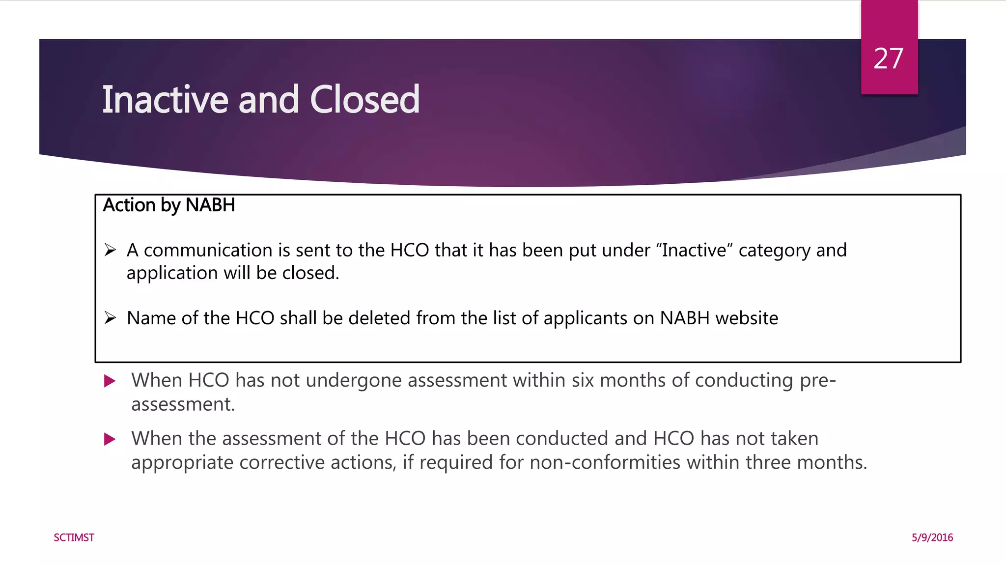 Inactive and Closed
Conditions:
 When a HCO has submitted incomplete application and has not submitted
required information, application fee etc. within three months even after a reminder
is sent.
 When HCO has not undergone pre-assessment within three months of submitting
application.
 When HCO has not undergone assessment within six months of conducting pre-
assessment.
 When the assessment of the HCO has been conducted and HCO has not taken
appropriate corrective actions, if required for non-conformities within three months.
5/9/2016SCTIMST
27
Action by NABH
 A communication is sent to the HCO that it has been put under “Inactive” category and
application will be closed.
 Name of the HCO shall be deleted from the list of applicants on NABH website
 