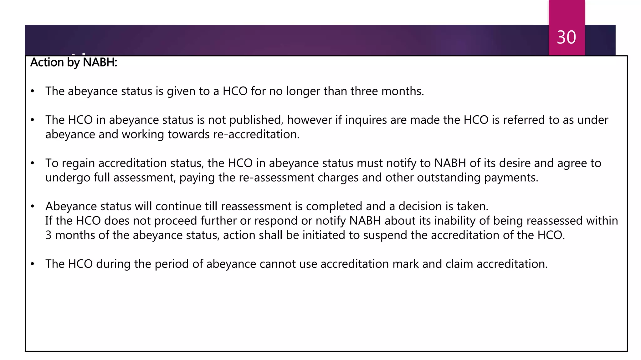 Abeyance
Condition
 When a HCO had undergone a Surveillance or Re-assessment visit and has not taken any
corrective action within 3 months of Surveillance/ Re-assessment visit.
 When a HCO has not paid the Accreditation fees and the accreditation expenses, beyond three
months’ liability.
 When a HCO does not appropriately respond to the queries as requested by NABH, even after two
reminders.
 When a total system failure or gross negligence in technical aspects is identified at the time of
Surveillance or Re-assessment visit.
5/9/2016SCTIMST
30
Action by NABH:
• The abeyance status is given to a HCO for no longer than three months.
• The HCO in abeyance status is not published, however if inquires are made the HCO is referred to as under
abeyance and working towards re-accreditation.
• To regain accreditation status, the HCO in abeyance status must notify to NABH of its desire and agree to
undergo full assessment, paying the re-assessment charges and other outstanding payments.
• Abeyance status will continue till reassessment is completed and a decision is taken.
If the HCO does not proceed further or respond or notify NABH about its inability of being reassessed within
3 months of the abeyance status, action shall be initiated to suspend the accreditation of the HCO.
• The HCO during the period of abeyance cannot use accreditation mark and claim accreditation.
 