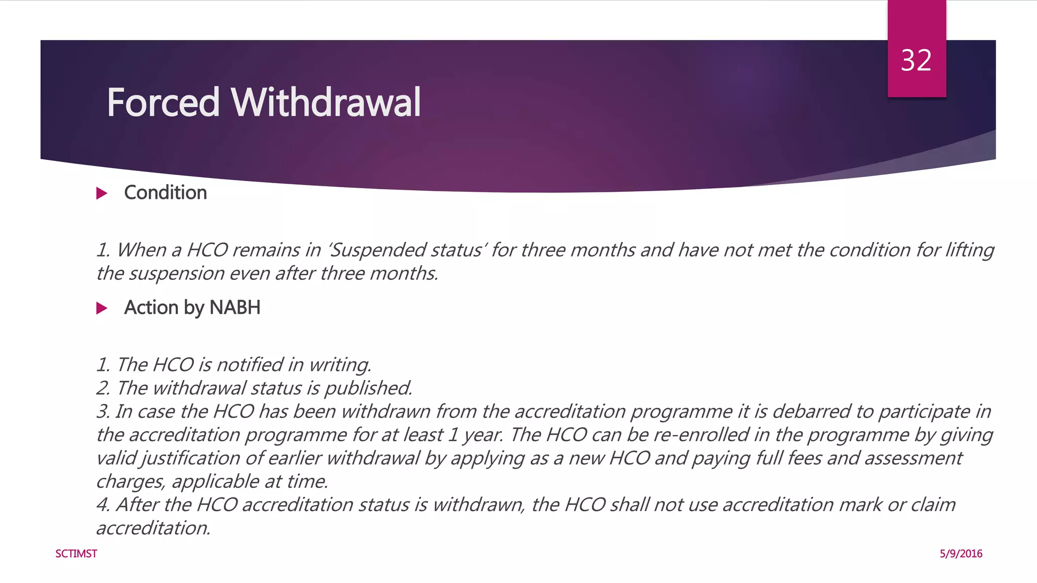 Forced Withdrawal
 Condition
1. When a HCO remains in ‘Suspended status’ for three months and have not met the condition for lifting
the suspension even after three months.
 Action by NABH
1. The HCO is notified in writing.
2. The withdrawal status is published.
3. In case the HCO has been withdrawn from the accreditation programme it is debarred to participate in
the accreditation programme for at least 1 year. The HCO can be re-enrolled in the programme by giving
valid justification of earlier withdrawal by applying as a new HCO and paying full fees and assessment
charges, applicable at time.
4. After the HCO accreditation status is withdrawn, the HCO shall not use accreditation mark or claim
accreditation.
5/9/2016SCTIMST
32
 