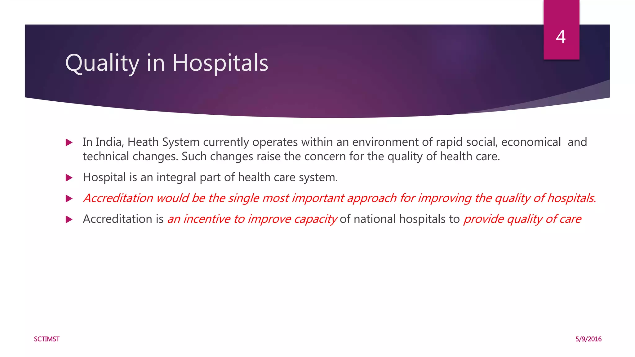 Quality in Hospitals
 In India, Heath System currently operates within an environment of rapid social, economical and
technical changes. Such changes raise the concern for the quality of health care.
 Hospital is an integral part of health care system.
 Accreditation would be the single most important approach for improving the quality of hospitals.
 Accreditation is an incentive to improve capacity of national hospitals to provide quality of care
5/9/2016SCTIMST
4
 