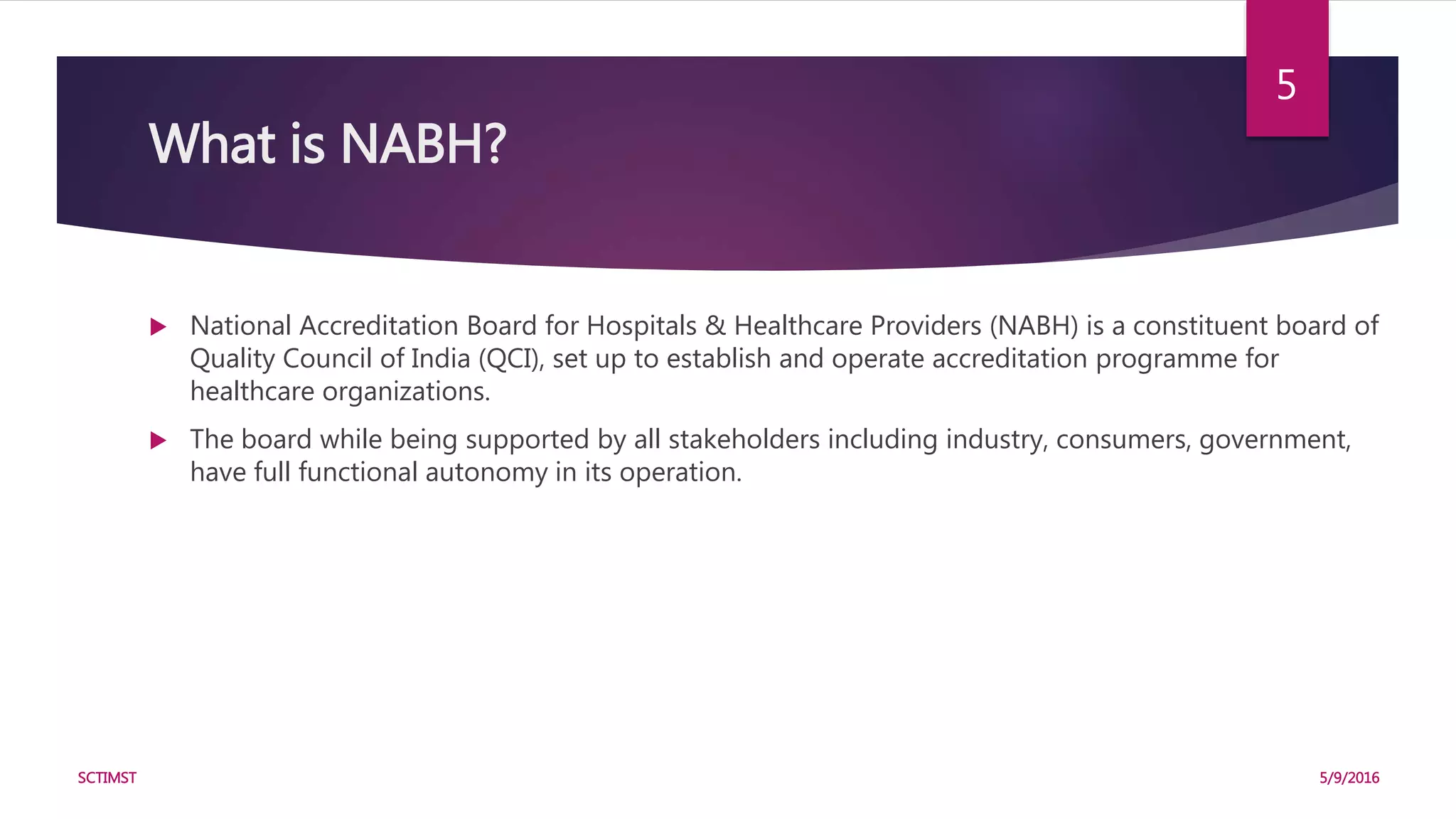 What is NABH?
 National Accreditation Board for Hospitals & Healthcare Providers (NABH) is a constituent board of
Quality Council of India (QCI), set up to establish and operate accreditation programme for
healthcare organizations.
 The board while being supported by all stakeholders including industry, consumers, government,
have full functional autonomy in its operation.
5/9/2016SCTIMST
5
 