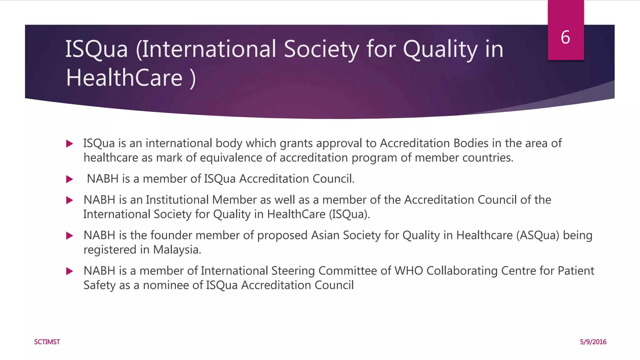 ISQua (International Society for Quality in
HealthCare )
 ISQua is an international body which grants approval to Accreditation Bodies in the area of
healthcare as mark of equivalence of accreditation program of member countries.
 NABH is a member of ISQua Accreditation Council.
 NABH is an Institutional Member as well as a member of the Accreditation Council of the
International Society for Quality in HealthCare (ISQua).
 NABH is the founder member of proposed Asian Society for Quality in Healthcare (ASQua) being
registered in Malaysia.
 NABH is a member of International Steering Committee of WHO Collaborating Centre for Patient
Safety as a nominee of ISQua Accreditation Council
5/9/2016SCTIMST
6
 