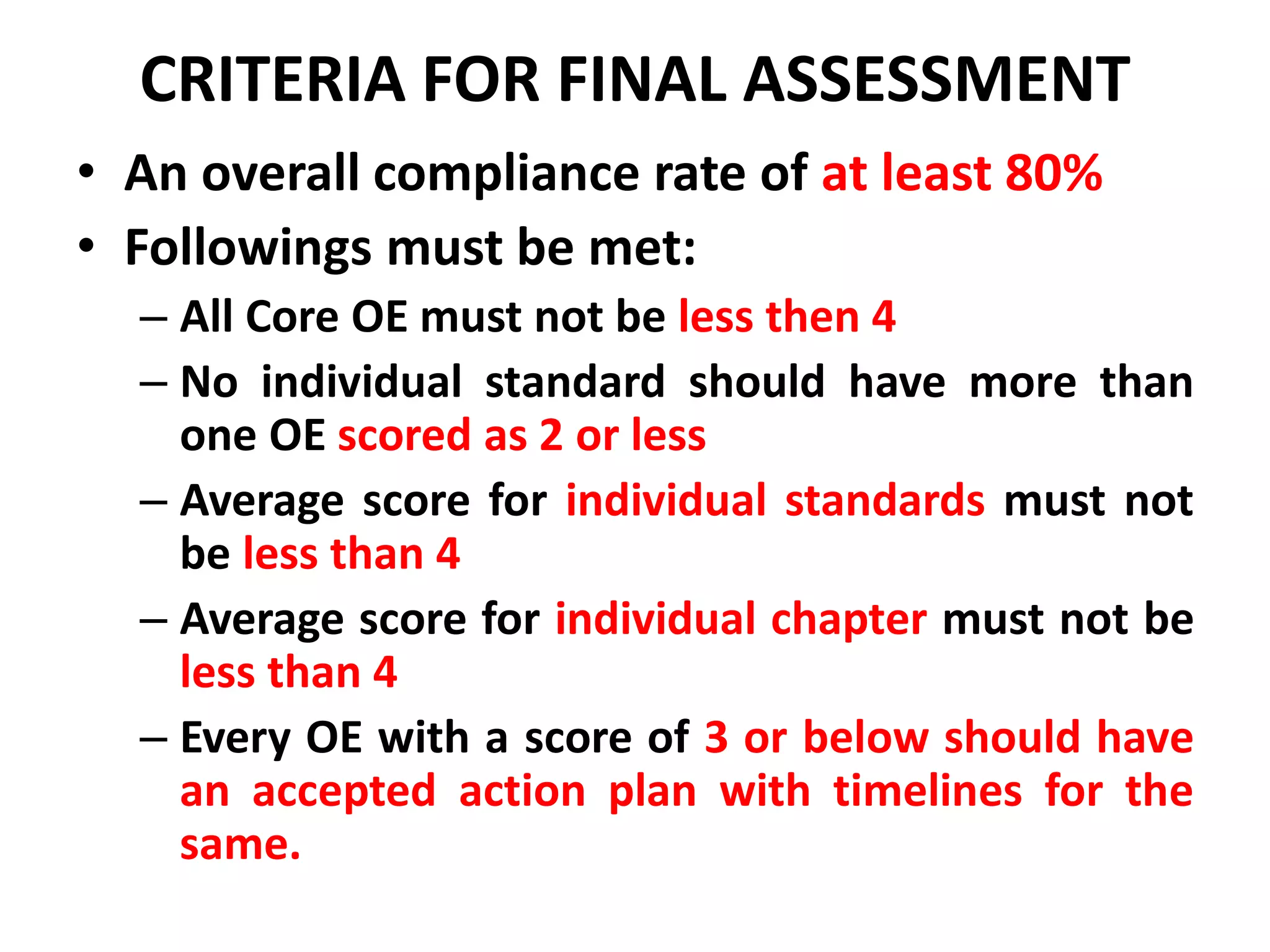 CRITERIA FOR FINAL ASSESSMENT
• An overall compliance rate of at least 80%
• Followings must be met:
– All Core OE must not be less then 4
– No individual standard should have more than
one OE scored as 2 or less
– Average score for individual standards must not
be less than 4
– Average score for individual chapter must not be
less than 4
– Every OE with a score of 3 or below should have
an accepted action plan with timelines for the
same.
 