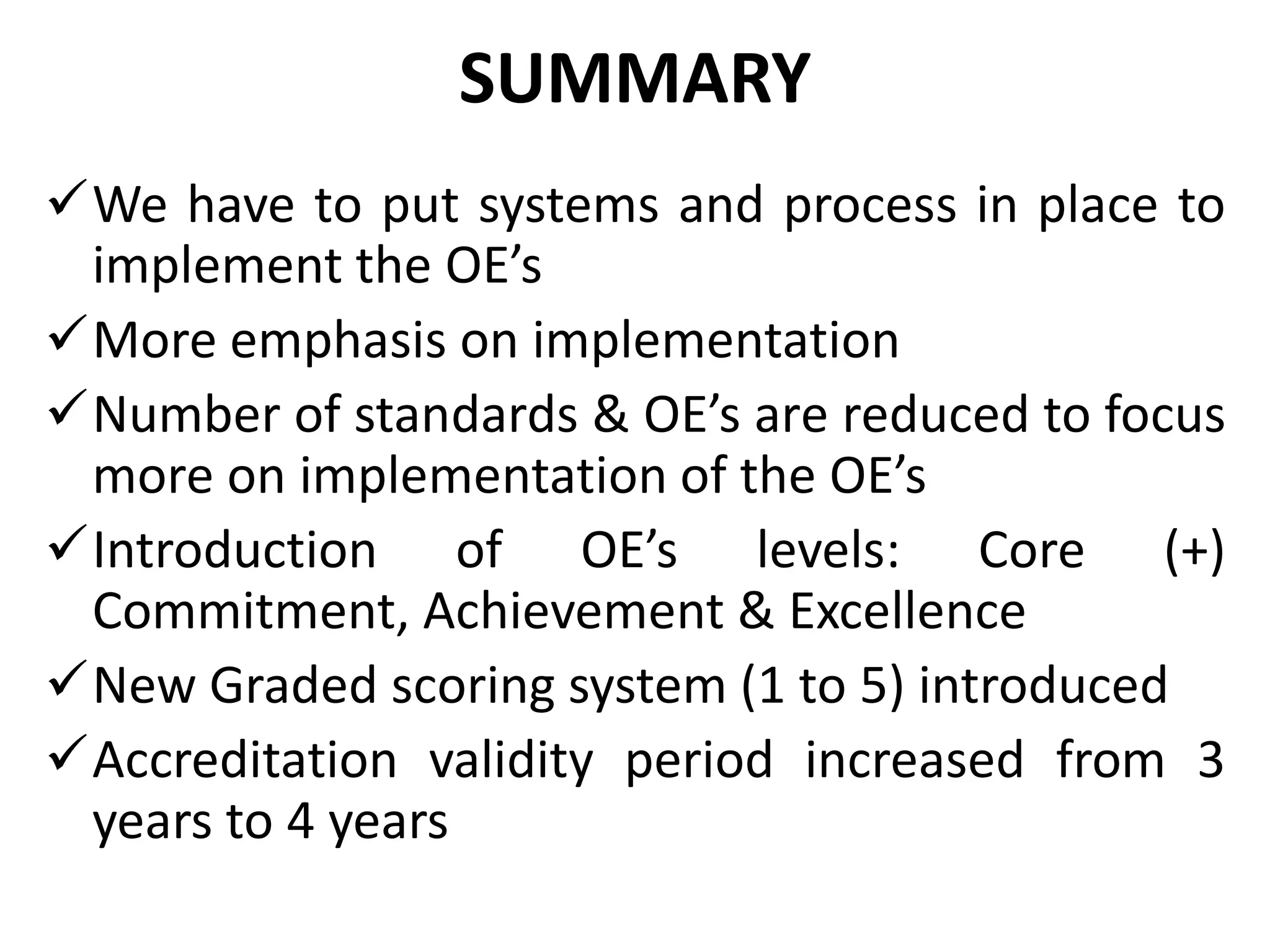 SUMMARY
We have to put systems and process in place to
implement the OE’s
More emphasis on implementation
Number of standards & OE’s are reduced to focus
more on implementation of the OE’s
Introduction of OE’s levels: Core (+)
Commitment, Achievement & Excellence
New Graded scoring system (1 to 5) introduced
Accreditation validity period increased from 3
years to 4 years
 