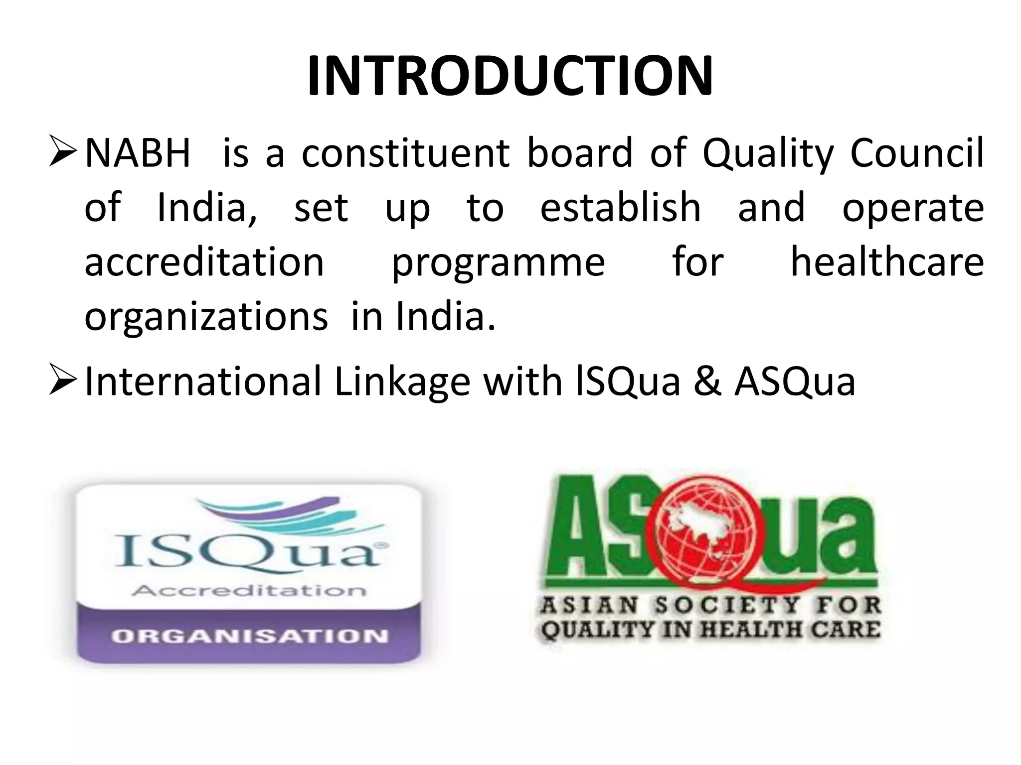 INTRODUCTION
NABH is a constituent board of Quality Council
of India, set up to establish and operate
accreditation programme for healthcare
organizations in India.
International Linkage with lSQua & ASQua
 