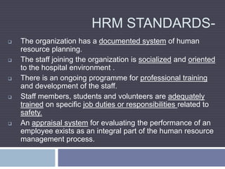 HRM STANDARDS-
 The organization has a documented system of human
resource planning.
 The staff joining the organization is socialized and oriented
to the hospital environment .
 There is an ongoing programme for professional training
and development of the staff.
 Staff members, students and volunteers are adequately
trained on specific job duties or responsibilities related to
safety.
 An appraisal system for evaluating the performance of an
employee exists as an integral part of the human resource
management process.
 