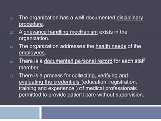  The organization has a well documented disciplinary
procedure.
 A grievance handling mechanism exists in the
organization.
 The organization addresses the health needs of the
employees.
 There is a documented personal record for each staff
member.
 There is a process for collecting, verifying and
evaluating the credentials (education, registration,
training and experience ) of medical professionals
permitted to provide patient care without supervision.
 