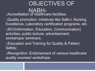 OBJECTIVES OF
NABH-
Accreditation of healthcare facilities;
Quality promotion: initiatives like Safe-I, Nursing
Excellence, Laboratory certification programs, etc.
IEC(Information, Education, Communication)
activities: public lecture, advertisement,
workshops/ seminars;
Education and Training for Quality & Patient
Safety;
Recognition: Endorsement of various healthcare
quality courses/ workshops.
 