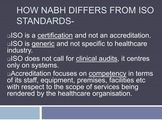 HOW NABH DIFFERS FROM ISO
STANDARDS-
ISO is a certification and not an accreditation.
ISO is generic and not specific to healthcare
industry.
ISO does not call for clinical audits, it centres
only on systems.
Accreditation focuses on competency in terms
of its staff, equipment, premises, facilities etc
with respect to the scope of services being
rendered by the healthcare organisation.
 