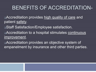 BENEFITS OF ACCREDITATION-
Accreditation provides high quality of care and
patient safety.
Staff Satisfaction/Employee satisfaction.
Accreditation to a hospital stimulates continuous
improvement.
Accreditation provides an objective system of
empanelment by insurance and other third parties.
 