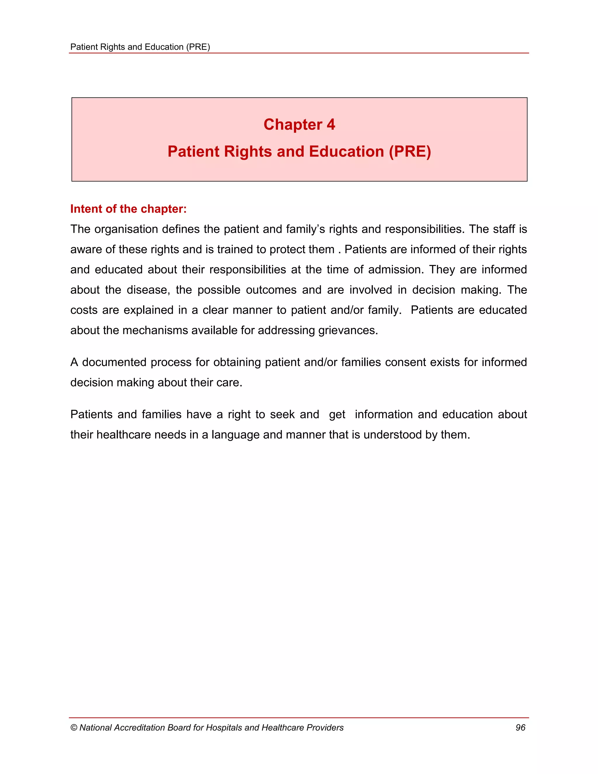 Patient Rights and Education (PRE)
© National Accreditation Board for Hospitals and Healthcare Providers 96
Chapter 4
Patient Rights and Education (PRE)
Intent of the chapter:
The organisation defines the patient and family‘s rights and responsibilities. The staff is
aware of these rights and is trained to protect them . Patients are informed of their rights
and educated about their responsibilities at the time of admission. They are informed
about the disease, the possible outcomes and are involved in decision making. The
costs are explained in a clear manner to patient and/or family. Patients are educated
about the mechanisms available for addressing grievances.
A documented process for obtaining patient and/or families consent exists for informed
decision making about their care.
Patients and families have a right to seek and get information and education about
their healthcare needs in a language and manner that is understood by them.
 