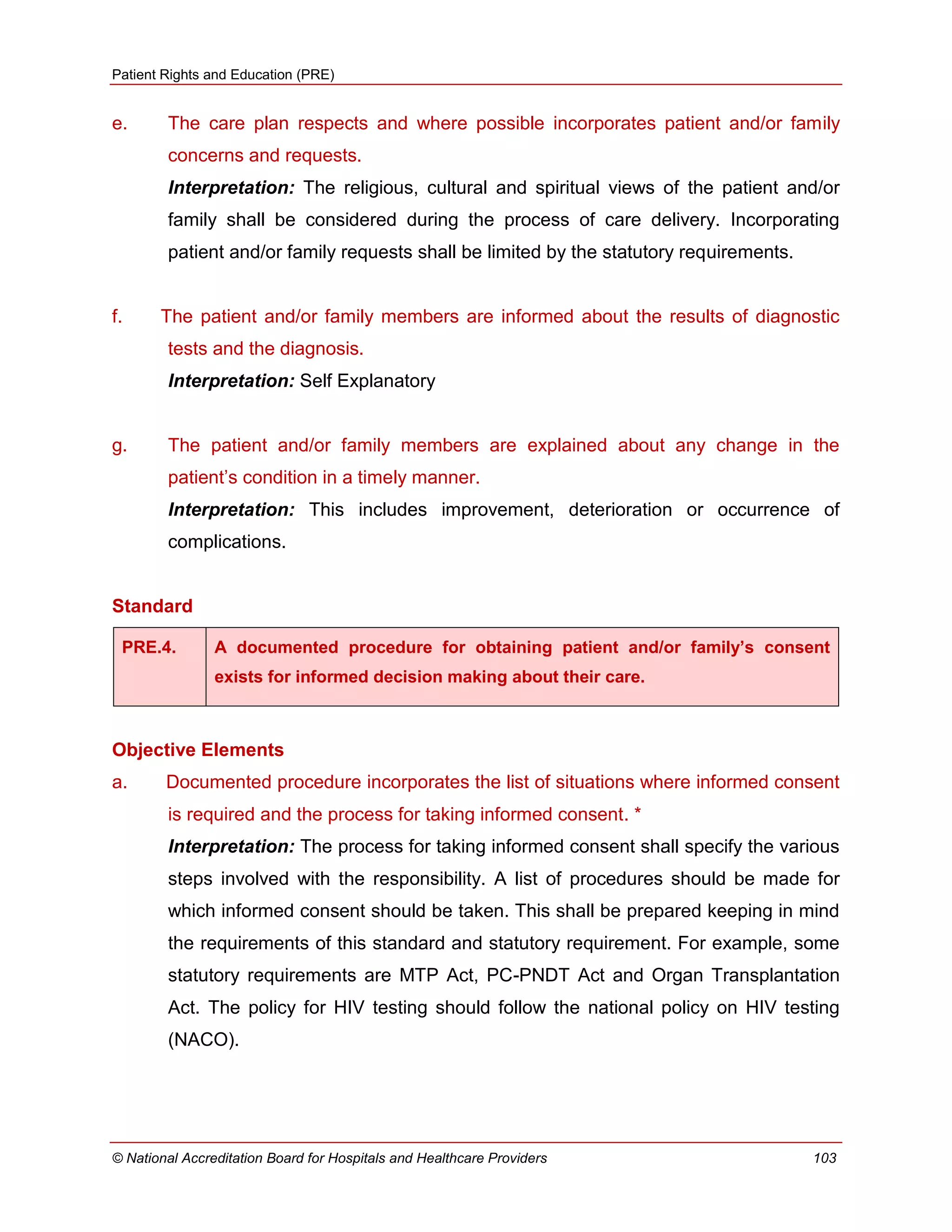 Patient Rights and Education (PRE)
© National Accreditation Board for Hospitals and Healthcare Providers 103
e. The care plan respects and where possible incorporates patient and/or family
concerns and requests.
Interpretation: The religious, cultural and spiritual views of the patient and/or
family shall be considered during the process of care delivery. Incorporating
patient and/or family requests shall be limited by the statutory requirements.
f. The patient and/or family members are informed about the results of diagnostic
tests and the diagnosis.
Interpretation: Self Explanatory
g. The patient and/or family members are explained about any change in the
patient‘s condition in a timely manner.
Interpretation: This includes improvement, deterioration or occurrence of
complications.
Standard
PRE.4. A documented procedure for obtaining patient and/or family’s consent
exists for informed decision making about their care.
Objective Elements
a. Documented procedure incorporates the list of situations where informed consent
is required and the process for taking informed consent. *
Interpretation: The process for taking informed consent shall specify the various
steps involved with the responsibility. A list of procedures should be made for
which informed consent should be taken. This shall be prepared keeping in mind
the requirements of this standard and statutory requirement. For example, some
statutory requirements are MTP Act, PC-PNDT Act and Organ Transplantation
Act. The policy for HIV testing should follow the national policy on HIV testing
(NACO).
 