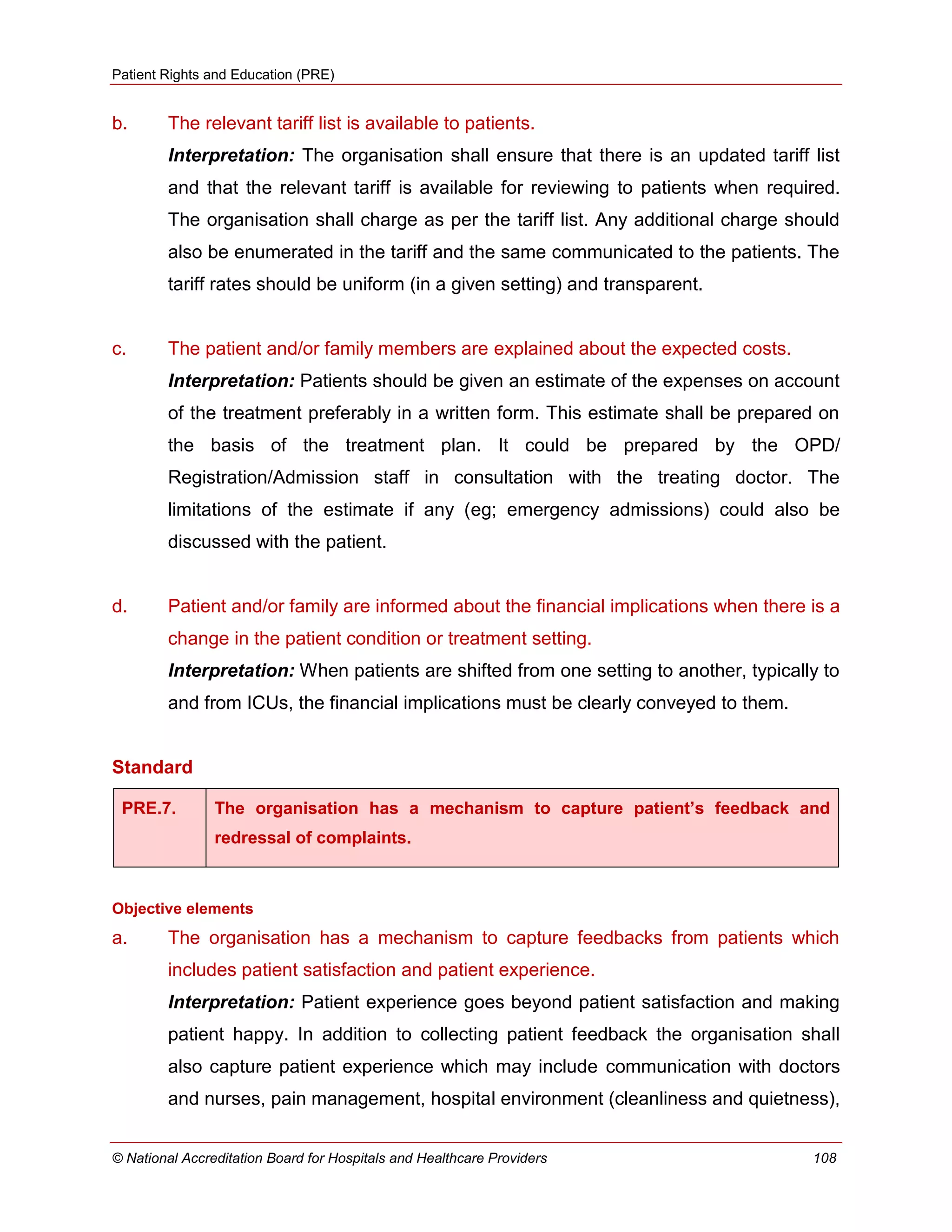 Patient Rights and Education (PRE)
© National Accreditation Board for Hospitals and Healthcare Providers 108
b. The relevant tariff list is available to patients.
Interpretation: The organisation shall ensure that there is an updated tariff list
and that the relevant tariff is available for reviewing to patients when required.
The organisation shall charge as per the tariff list. Any additional charge should
also be enumerated in the tariff and the same communicated to the patients. The
tariff rates should be uniform (in a given setting) and transparent.
c. The patient and/or family members are explained about the expected costs.
Interpretation: Patients should be given an estimate of the expenses on account
of the treatment preferably in a written form. This estimate shall be prepared on
the basis of the treatment plan. It could be prepared by the OPD/
Registration/Admission staff in consultation with the treating doctor. The
limitations of the estimate if any (eg; emergency admissions) could also be
discussed with the patient.
d. Patient and/or family are informed about the financial implications when there is a
change in the patient condition or treatment setting.
Interpretation: When patients are shifted from one setting to another, typically to
and from ICUs, the financial implications must be clearly conveyed to them.
Standard
PRE.7. The organisation has a mechanism to capture patient’s feedback and
redressal of complaints.
Objective elements
a. The organisation has a mechanism to capture feedbacks from patients which
includes patient satisfaction and patient experience.
Interpretation: Patient experience goes beyond patient satisfaction and making
patient happy. In addition to collecting patient feedback the organisation shall
also capture patient experience which may include communication with doctors
and nurses, pain management, hospital environment (cleanliness and quietness),
 