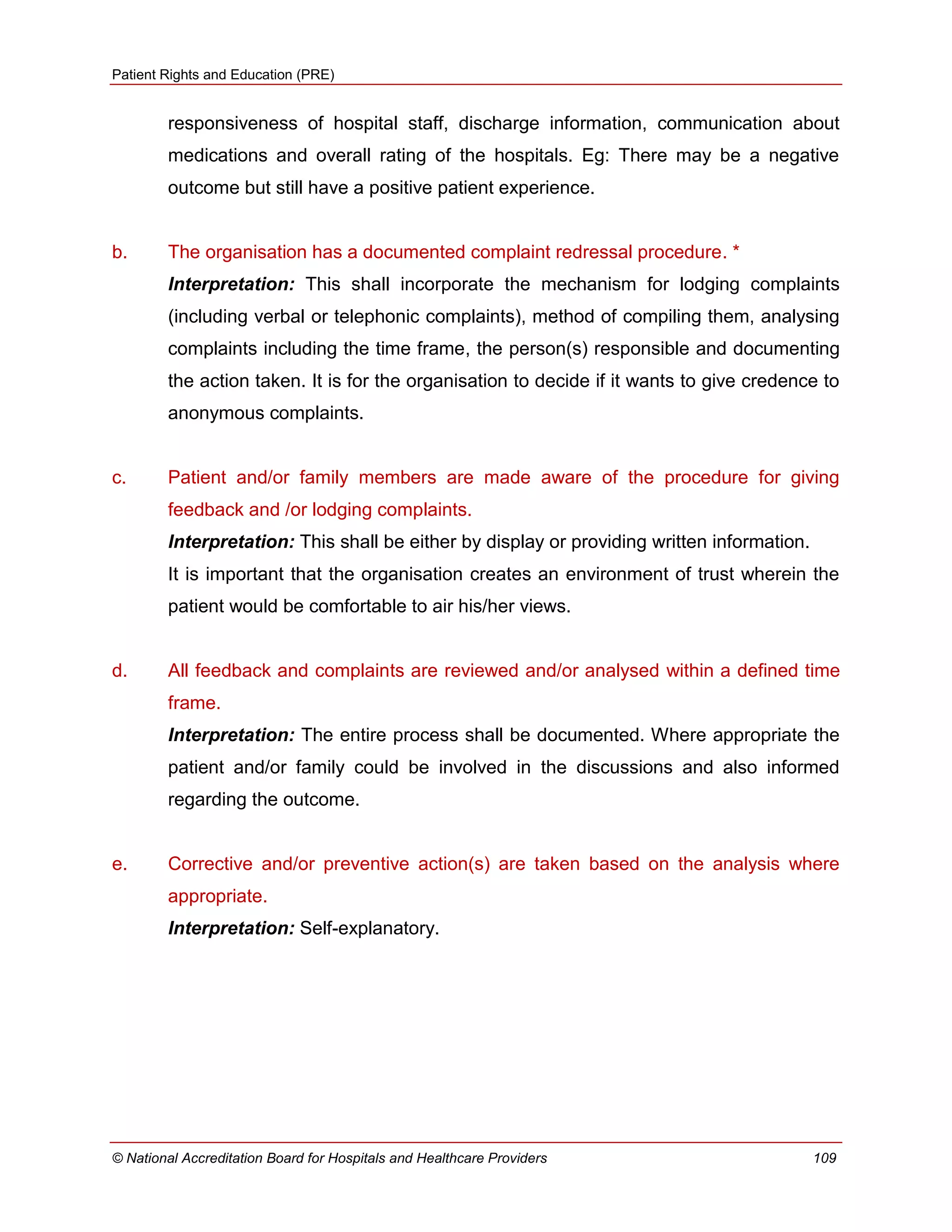 Patient Rights and Education (PRE)
© National Accreditation Board for Hospitals and Healthcare Providers 109
responsiveness of hospital staff, discharge information, communication about
medications and overall rating of the hospitals. Eg: There may be a negative
outcome but still have a positive patient experience.
b. The organisation has a documented complaint redressal procedure. *
Interpretation: This shall incorporate the mechanism for lodging complaints
(including verbal or telephonic complaints), method of compiling them, analysing
complaints including the time frame, the person(s) responsible and documenting
the action taken. It is for the organisation to decide if it wants to give credence to
anonymous complaints.
c. Patient and/or family members are made aware of the procedure for giving
feedback and /or lodging complaints.
Interpretation: This shall be either by display or providing written information.
It is important that the organisation creates an environment of trust wherein the
patient would be comfortable to air his/her views.
d. All feedback and complaints are reviewed and/or analysed within a defined time
frame.
Interpretation: The entire process shall be documented. Where appropriate the
patient and/or family could be involved in the discussions and also informed
regarding the outcome.
e. Corrective and/or preventive action(s) are taken based on the analysis where
appropriate.
Interpretation: Self-explanatory.
 
