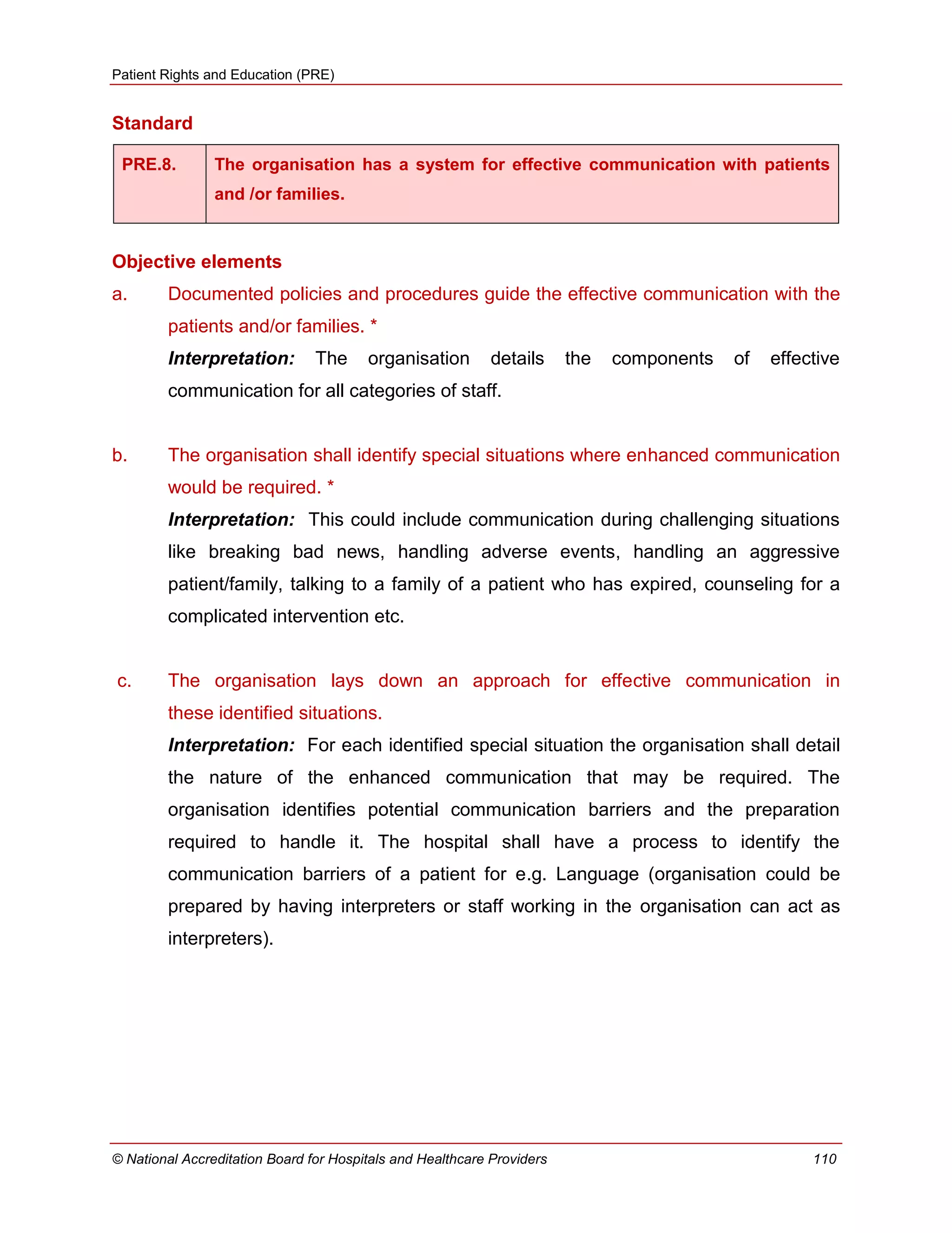 Patient Rights and Education (PRE)
© National Accreditation Board for Hospitals and Healthcare Providers 110
Standard
PRE.8. The organisation has a system for effective communication with patients
and /or families.
Objective elements
a. Documented policies and procedures guide the effective communication with the
patients and/or families. *
Interpretation: The organisation details the components of effective
communication for all categories of staff.
b. The organisation shall identify special situations where enhanced communication
would be required. *
Interpretation: This could include communication during challenging situations
like breaking bad news, handling adverse events, handling an aggressive
patient/family, talking to a family of a patient who has expired, counseling for a
complicated intervention etc.
c. The organisation lays down an approach for effective communication in
these identified situations.
Interpretation: For each identified special situation the organisation shall detail
the nature of the enhanced communication that may be required. The
organisation identifies potential communication barriers and the preparation
required to handle it. The hospital shall have a process to identify the
communication barriers of a patient for e.g. Language (organisation could be
prepared by having interpreters or staff working in the organisation can act as
interpreters).
 