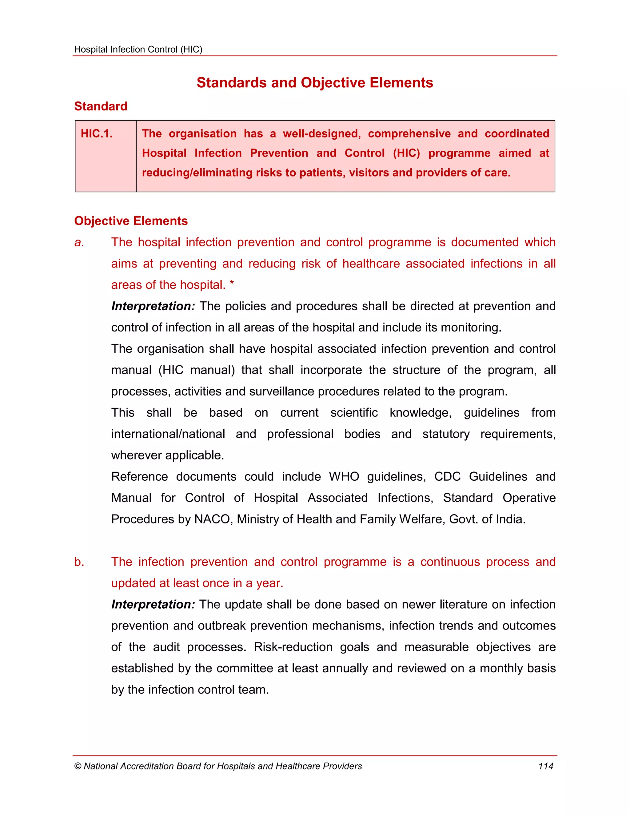 Hospital Infection Control (HIC)
© National Accreditation Board for Hospitals and Healthcare Providers 114
Standards and Objective Elements
Standard
HIC.1. The organisation has a well-designed, comprehensive and coordinated
Hospital Infection Prevention and Control (HIC) programme aimed at
reducing/eliminating risks to patients, visitors and providers of care.
Objective Elements
a. The hospital infection prevention and control programme is documented which
aims at preventing and reducing risk of healthcare associated infections in all
areas of the hospital. *
Interpretation: The policies and procedures shall be directed at prevention and
control of infection in all areas of the hospital and include its monitoring.
The organisation shall have hospital associated infection prevention and control
manual (HIC manual) that shall incorporate the structure of the program, all
processes, activities and surveillance procedures related to the program.
This shall be based on current scientific knowledge, guidelines from
international/national and professional bodies and statutory requirements,
wherever applicable.
Reference documents could include WHO guidelines, CDC Guidelines and
Manual for Control of Hospital Associated Infections, Standard Operative
Procedures by NACO, Ministry of Health and Family Welfare, Govt. of India.
b. The infection prevention and control programme is a continuous process and
updated at least once in a year.
Interpretation: The update shall be done based on newer literature on infection
prevention and outbreak prevention mechanisms, infection trends and outcomes
of the audit processes. Risk-reduction goals and measurable objectives are
established by the committee at least annually and reviewed on a monthly basis
by the infection control team.
 