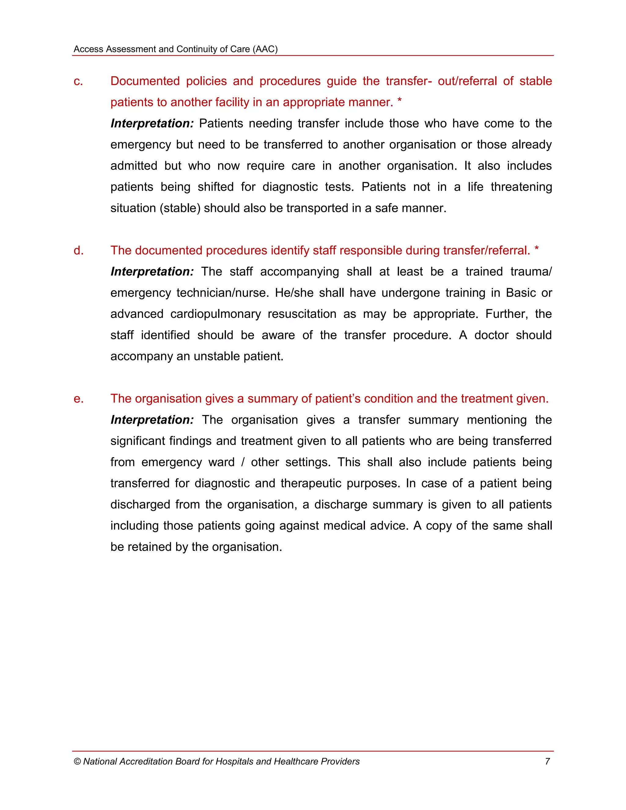 Access Assessment and Continuity of Care (AAC)
© National Accreditation Board for Hospitals and Healthcare Providers 7
c. Documented policies and procedures guide the transfer- out/referral of stable
patients to another facility in an appropriate manner. *
Interpretation: Patients needing transfer include those who have come to the
emergency but need to be transferred to another organisation or those already
admitted but who now require care in another organisation. It also includes
patients being shifted for diagnostic tests. Patients not in a life threatening
situation (stable) should also be transported in a safe manner.
d. The documented procedures identify staff responsible during transfer/referral. *
Interpretation: The staff accompanying shall at least be a trained trauma/
emergency technician/nurse. He/she shall have undergone training in Basic or
advanced cardiopulmonary resuscitation as may be appropriate. Further, the
staff identified should be aware of the transfer procedure. A doctor should
accompany an unstable patient.
e. The organisation gives a summary of patient‘s condition and the treatment given.
Interpretation: The organisation gives a transfer summary mentioning the
significant findings and treatment given to all patients who are being transferred
from emergency ward / other settings. This shall also include patients being
transferred for diagnostic and therapeutic purposes. In case of a patient being
discharged from the organisation, a discharge summary is given to all patients
including those patients going against medical advice. A copy of the same shall
be retained by the organisation.
 